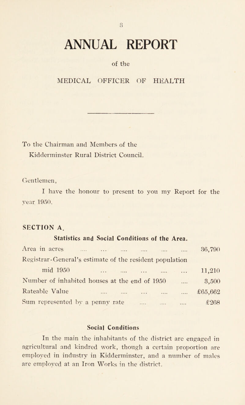 ANNUAL REPORT of the MEDICAL OFFICER OF HEALTH To the Chairman and Members of the Kidderminster Rural District Council. Gentlemen, I have the honour to present to you my Report for the year 1950. SECTION A, Statistics and Social Conditions of the Area. Area in acres Registrar-General’s estimate of the resident population mid 1950 Number of inhabited houses at the end of 1950 Rateable Value Sum represented by a penny rate 86,790 11,210 8,500 £65,662 £268 Social Conditions In the main the inhabitants of the district are engaged in agricultural and kindred work, though a certain proportion are employed in industry in Kidderminster, and a number of males are employed at an Iron Works in the district.