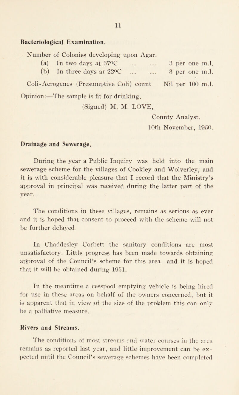 Bacteriological Examination. Number of Colonies developing upon Agar. (a) In two days at 37°C .... 3 per one m.l. (b) In three days at 22°C .... 3 per one m.l. Coli-Aerogenes (Presumptive Coli) count Nil per 100 m.l. Opinion:—The sample is fit for drinking. (Signed) M. M. LOVE, County Analyst. 10th November, 1950. Drainage and Sewerage. During the year a Public Inquiry was held into the main sewerage scheme for the villages of Cookley and Wolverley, and it is with considerable pleasure that I record that the Ministry’s approval in principal was received during the latter part of the year. The conditions in these villages, remains as serious as ever and it is hoped that consent to proceed with the scheme will not be further delayed. In Chaddeslev Corbett the sanitary conditions are most unsatisfactory. Little progress has been made towards obtaining aplproval of the Council’s scheme for this area and it is hoped that it will be obtained during 1951. In the meantime a cesspool emptying vehicle is being hired for use in these areas on behalf of the owners concerned, but it is apparent that in view of the size of the problem this can only be a palliative measure. Rivers and Streams. The conditions of most streams end water courses in the area remains as reported last year, and little improvement can be ex- pected until the Council’s sewerage schemes have been completed