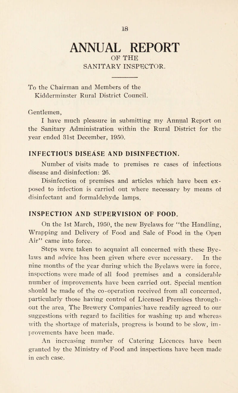 ANNUAL REPORT OF THE SANITARY INSPECTOR. To the Chairman and Members of the Kidderminster Rural District Council. Gentlemen, I have much pleasure in submitting my Annual Report on the Sanitary Administration within the Rural District for the year ended 31st December, 1950. INFECTIOUS DISEASE AND DISINFECTION. Number of visits made to premises re cases of infectious disease and disinfection: 26. Disinfection of premises and articles which have been ex- posed to infection is carried out where necessary by means of disinfectant and formaldehyde lamps. INSPECTION AND SUPERVISION OF FOOD. On the 1st March, 1950, the new Byelaws for “the Handling, Wrapping and Delivery of Food and Sale of Food in the Open Air” came into force. Steps were taken to acquaint all concerned with these Bye- laws and advice has been given where ever necessary. In the nine months of the year during which the Byelaws were in force, inspections were made of all food premises and a considerable number of improvements have been carried out. Special mention should be made of the co-operation received from all concerned, particularly those having control of Licensed Premises through- out the area. The Brewery Companies'have readily agreed to our suggestions with regard to facilities for washing up and whereas with the shortage of materials, progress is bound to be slow, im- provements have been made. An increasing number of Catering Licences have been granted by the Ministry of Food and inspections have been made in each case.