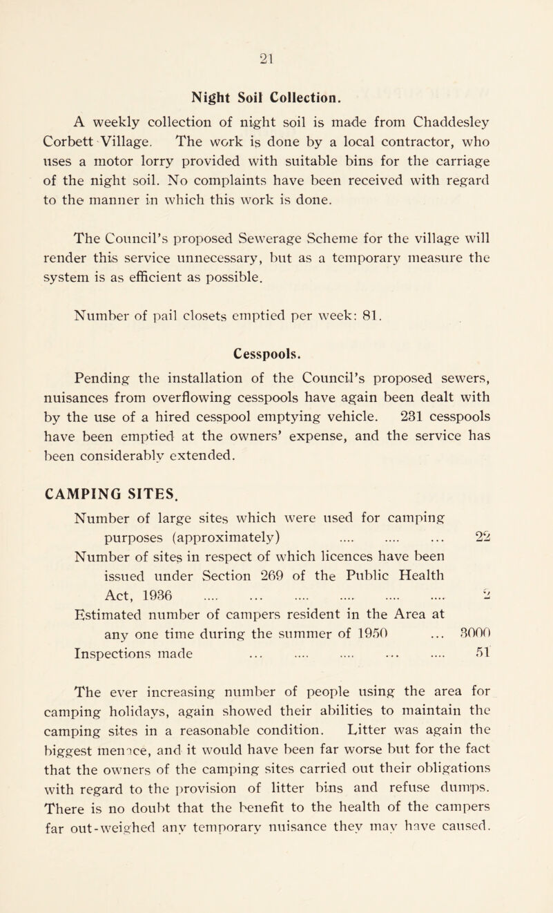 Night Soil Collection. A weekly collection of night soil is made from Chaddesley Corbett Village. The work is done by a local contractor, who uses a motor lorry provided with suitable bins for the carriage of the night soil. No complaints have been received with regard to the manner in which this work is done. The Council’s proposed Sewerage Scheme for the village will render this service unnecessary, but as a temporary measure the system is as efficient as possible. Number of pail closets emptied per week: 81. Cesspools. Pending the installation of the Council’s proposed sewers, nuisances from overflowing cesspools have again been dealt with by the use of a hired cesspool emptying vehicle. 231 cesspools have been emptied at the owners’ expense, and the service has been considerably extended. CAMPING SITES. Number of large sites which were used for camping purposes (approximately) Number of sites in respect of which licences have been issued under Section 269 of the Public Health Act, 1936 Estimated number of campers resident in the Area at any one time during the summer of 1950 Inspections made The ever increasing number of people using the area for camping holidays, again showed their abilities to maintain the camping sites in a reasonable condition. Litter was again the biggest menace, and it would have been far worse but for the fact that the owners of the camping sites carried out their obligations with regard to the provision of litter bins and refuse dumps. There is no doubt that the benefit to the health of the campers far out-weighed any temporary nuisance they may have caused. 22 3000 51