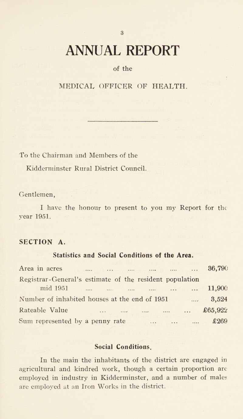 ANNUAL REPORT of the i MEDICAL OFFICER OF HEALTH. To the Chairman and Members of the Kidderminster Rural District Council. Gentlemen, I have the honour to present to you my Report for the year 1951. SECTION A. Statistics and Social Conditions of the Area. Area in acres .... ... .... ... 86,790 Registrar-General’s estimate of the resident population mid 1951 11,900 Number of inhabited houses at the end of 1951 8,524 Rateable Value ... ... £65,922 Sum represented by a penny rate ... ... .... £269 Social Conditions. In the main the inhabitants of the district are engaged in agricultural and kindred work, though a certain proportion are employed in industry in Kidderminster, and a number of males are employed at an Iron Works in the district.