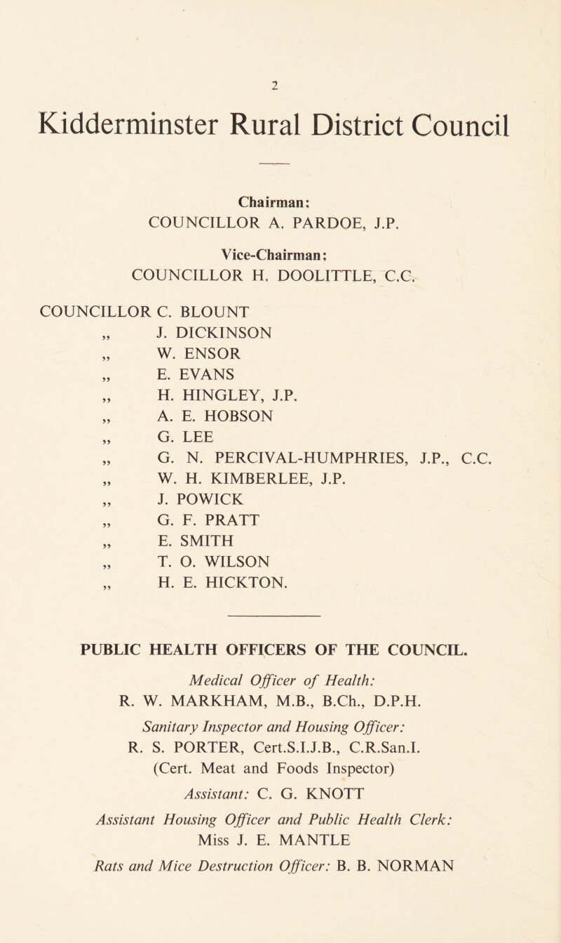 Kidderminster Rural District Council Chairman; COUNCILLOR A. PARDOE, J.P. Vice-Chairman: COUNCILLOR H. DOOLITTLE, C,C. COUNCILLOR C. BLOUNT „ J. DICKINSON „ W. ENSOR „ E. EVANS „ H. HINGLEY, J.P. „ A. E. HOBSON „ G. LEE „ G. N. PERCIVAL-HUMPHRIES, J.P., C.C. „ W. H. KIMBERLEE, J.P. „ J. POWICK „ G. F. PRATT „ E. SMITH „ T. O. WILSON H. E. HICKTON. PUBLIC HEALTH OFFICERS OF THE COUNCIL. Medical Officer of Health: R. W. MARKHAM, M.B., B.Ch., D.P.H. Sanitary Inspector and Housing Officer: R. S. PORTER, Cert.S.I.J.B., C.R.San.I. (Cert. Meat and Foods Inspector) Assistant: C. G. KNOTT Assistant Housing Officer and Public Health Clerk: Miss J. E. MANTLE Rats and Mice Destruction Officer: B. B. NORMAN