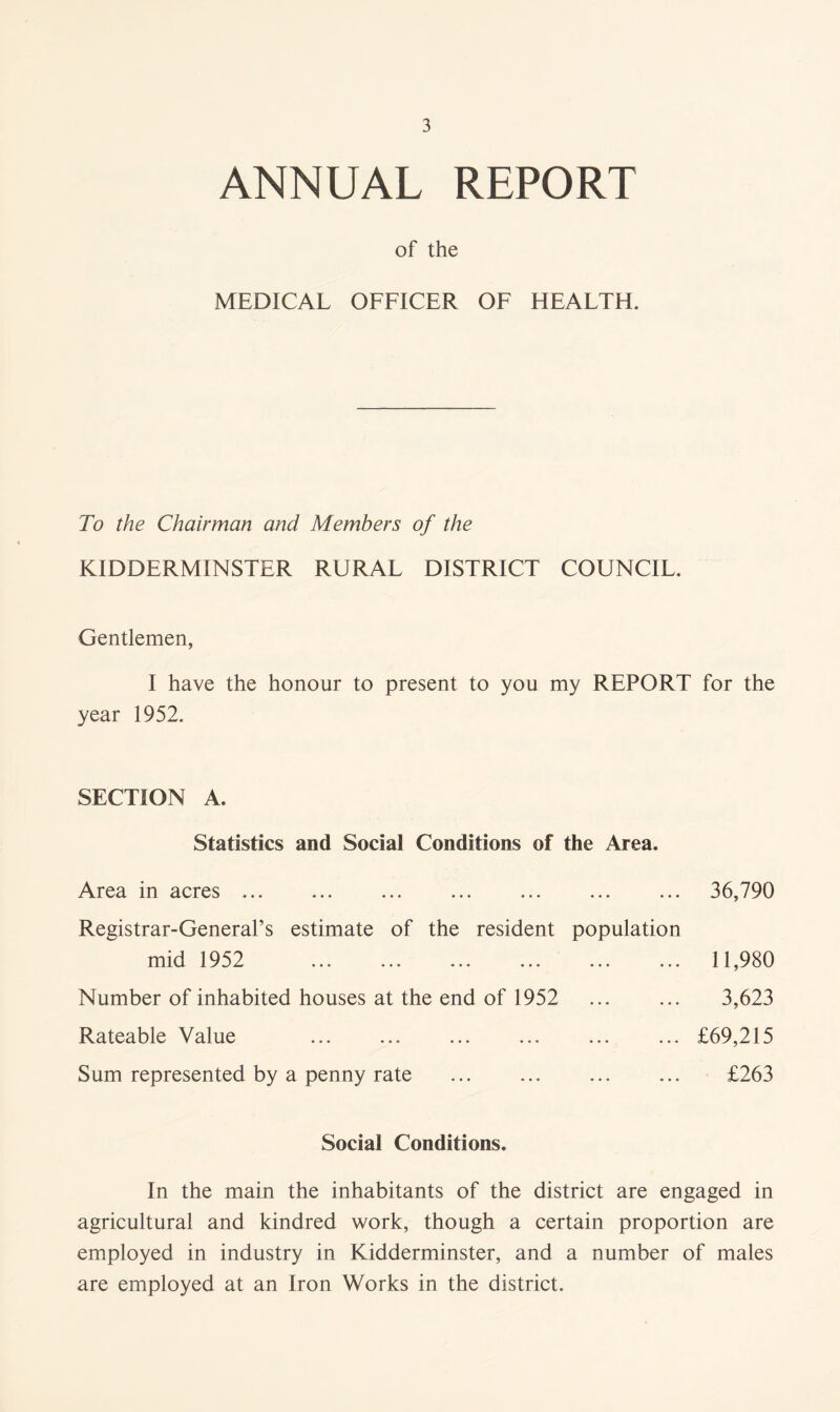 ANNUAL REPORT of the MEDICAL OFFICER OF HEALTH. To the Chairman and Members of the KIDDERMINSTER RURAL DISTRICT COUNCIL. Gentlemen, I have the honour to present to you my REPORT for the year 1952. SECTION A. Statistics and Social Conditions of the Area. Area in acres ... 36,790 Registrar-General’s estimate of the resident population mid 1952 Number of inhabited houses at the end of 1952 Rateable Value Sum represented by a penny rate 11,980 3,623 £69,215 £263 Social Conditions. In the main the inhabitants of the district are engaged in agricultural and kindred work, though a certain proportion are employed in industry in Kidderminster, and a number of males are employed at an Iron Works in the district.