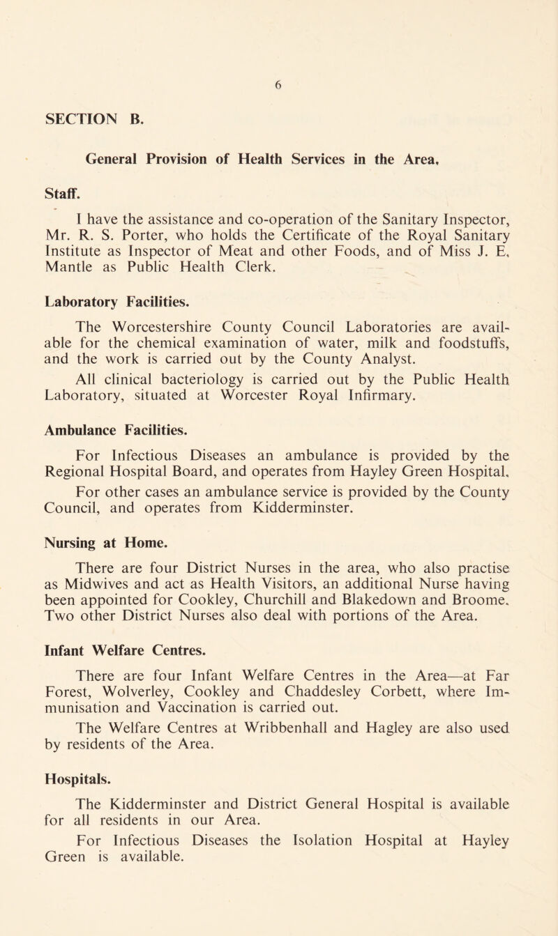 SECTION B. General Provision of Health Services in the Area, Staff. I have the assistance and co-operation of the Sanitary Inspector, Mr. R. S. Porter, who holds the Certificate of the Royal Sanitary Institute as Inspector of Meat and other Foods, and of Miss J. E, Mantle as Public Health Clerk. Laboratory Facilities. The Worcestershire County Council Laboratories are avail- able for the chemical examination of water, milk and foodstuffs, and the work is carried out by the County Analyst. All clinical bacteriology is carried out by the Public Health Laboratory, situated at Worcester Royal Infirmary. Ambulance Facilities. For Infectious Diseases an ambulance is provided by the Regional Hospital Board, and operates from Hayley Green Hospital, For other cases an ambulance service is provided by the County Council, and operates from Kidderminster. Nursing at Home. There are four District Nurses in the area, who also practise as Midwives and act as Health Visitors, an additional Nurse having been appointed for Cookley, Churchill and Blakedown and Broome. Two other District Nurses also deal with portions of the Area. Infant Welfare Centres. There are four Infant Welfare Centres in the Area—at Far Forest, Wolverley, Cookley and Chaddesley Corbett, where Im- munisation and Vaccination is carried out. The Welfare Centres at Wribbenhall and Hagley are also used by residents of the Area. Hospitals. The Kidderminster and District General Hospital is available for all residents in our Area. For Infectious Diseases the Isolation Hospital at Hayley Green is available.