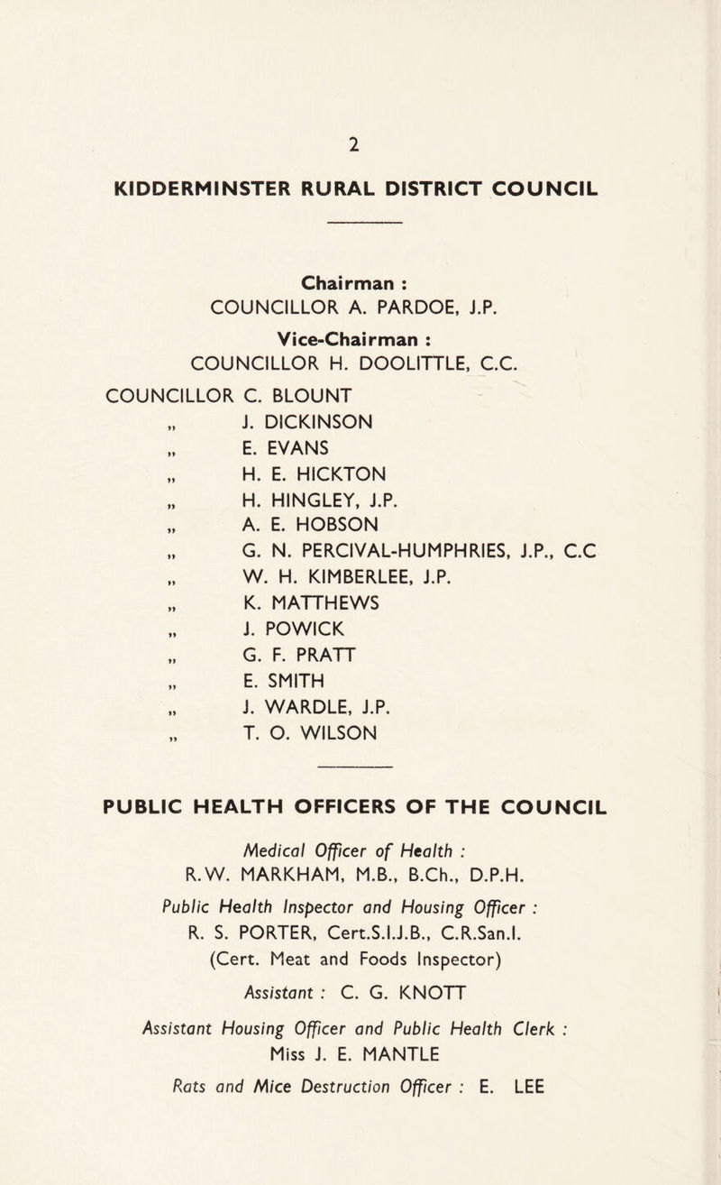 KIDDERMINSTER RURAL DISTRICT COUNCIL Chairman : COUNCILLOR A. PARDOE, J.P. Vice-Chairman : COUNCILLOR H. DOOLITTLE, C.C. COUNCILLOR C. BLOUNT i. DICKINSON E. EVANS „ H. E. HICKTON „ H. HINGLEY, J.P. „ A. E. HOBSON „ G. N. PERCIVAL-HUMPHRIES, J.P., C.C W. H. KIMBERLEE, J.P. K. MATTHEWS „ J. POWICK G. F. PRATT E. SMITH J. WARDLE, J.P. T. O. WILSON PUBLIC HEALTH OFFICERS OF THE COUNCIL Medical Officer of Health : R.W. MARKHAM, M.B., B.Ch., D.P.H. Public Health Inspector and Housing Officer : R. S. PORTER, Cert.S.I.J.B., C.R.San.l. (Cert. Meat and Foods Inspector) Assistant : C. G. KNOTT Assistant Housing Officer and Public Health Clerk : Miss J. E. MANTLE Rats and Mice Destruction Officer : E. LEE
