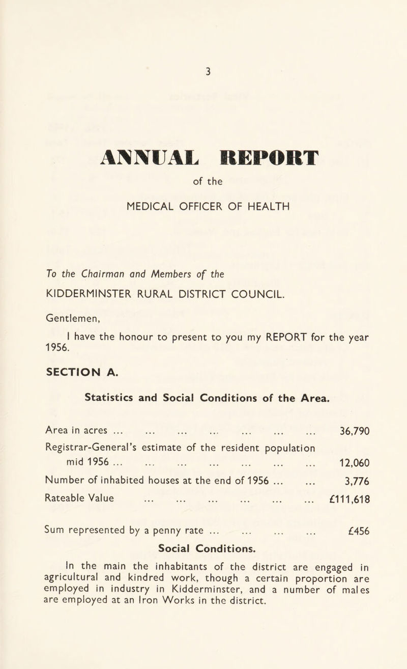 ANNUAL REPORT of the MEDICAL OFFICER OF HEALTH To the Chairman and Members of the KIDDERMINSTER RURAL DISTRICT COUNCIL. Gentlemen, I have the honour to present to you my REPORT for the year 1956. SECTION A. Statistics and Social Conditions of the Area. Area in acres Registrar-General's estimate of the resident population mid 1956 Number of inhabited houses at the end of 1956 Rateable Value 36,790 12,060 3,776 £111,618 Sum represented by a penny rate ... ... ... ... £456 Social Conditions. In the main the inhabitants of the district are engaged in agricultural and kindred work, though a certain proportion are employed in industry in Kidderminster, and a number of males are employed at an Iron Works in the district.