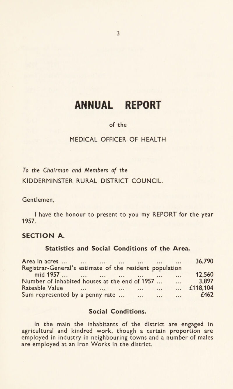 ANNUAL REPORT of the MEDICAL OFFICER OF HEALTH To the Chairman and Members of the KIDDERMINSTER RURAL DISTRICT COUNCIL Gentlemen, I have the honour to present to you my REPORT for the year 1957. SECTION A. Statistics and Social Conditions of the Area. Area in acres ... Registrar-General’s estimate of the resident population mid 1957 ... ... ... ... ... ... ... Number of inhabited houses at the end of 1957 Rateable Value Sum represented by a penny rate 36,790 12,560 3,897 £118,104 £462 Social Conditions. In the main the inhabitants of the district are engaged in agricultural and kindred work, though a certain proportion are employed in industry in neighbouring towns and a number of males are employed at an Iron Works in the district.