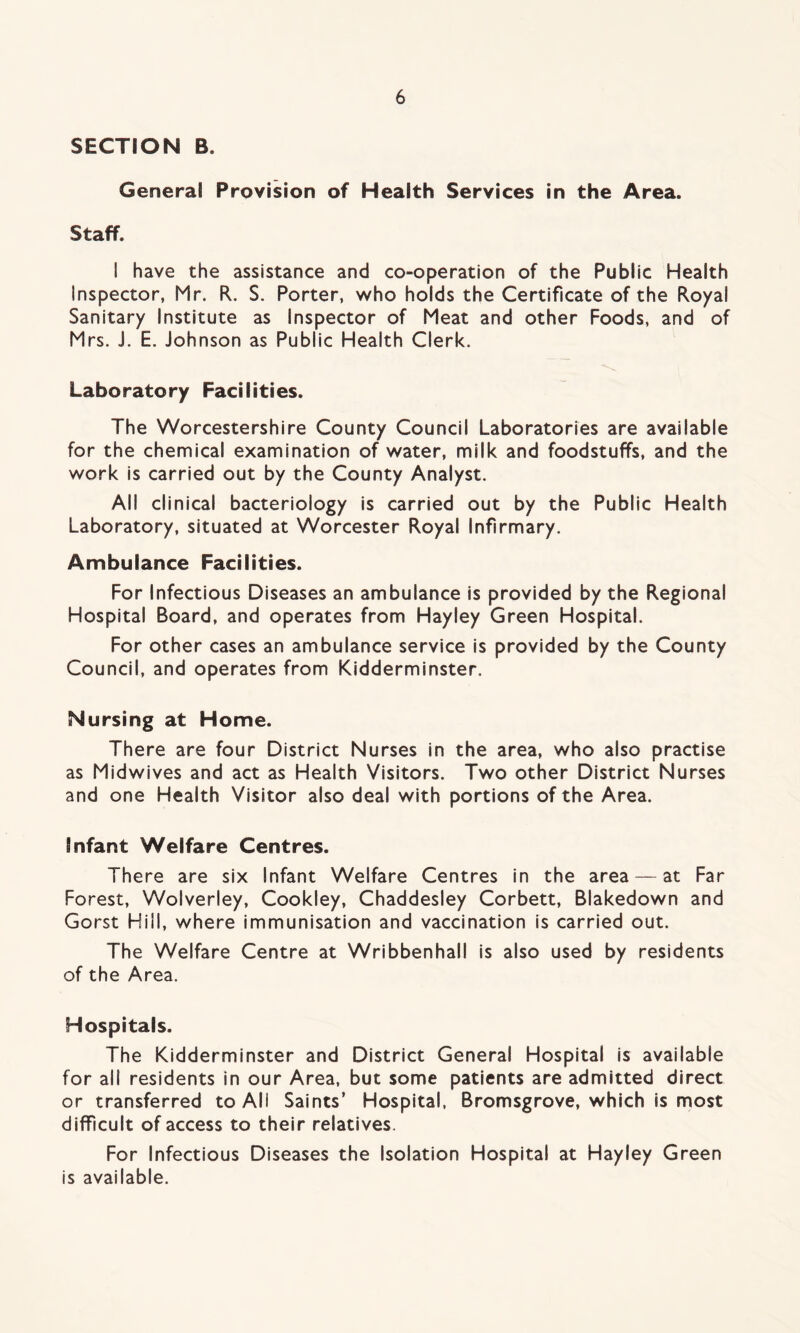 SECTION B. General Provision of Health Services in the Area. Staff. I have the assistance and co-operation of the Public Health Inspector, Mr. R. S. Porter, who holds the Certificate of the Royal Sanitary Institute as Inspector of Meat and other Foods, and of Mrs. J. E. Johnson as Public Health Clerk. Laboratory Facilities. The Worcestershire County Council Laboratories are available for the chemical examination of water, milk and foodstuffs, and the work is carried out by the County Analyst. All clinical bacteriology is carried out by the Public Health Laboratory, situated at Worcester Royal Infirmary. Ambulance Facilities. For Infectious Diseases an ambulance is provided by the Regional Hospital Board, and operates from Hayley Green Hospital. For other cases an ambulance service is provided by the County Council, and operates from Kidderminster. Nursing at Home. There are four District Nurses in the area, who also practise as Midwives and act as Health Visitors. Two other District Nurses and one Health Visitor also deal with portions of the Area. Infant Welfare Centres. There are six Infant Welfare Centres in the area — at Far Forest, Wolverley, Cookley, Chaddesley Corbett, Blakedown and Gorst Hill, where immunisation and vaccination is carried out. The Welfare Centre at Wribbenhall is also used by residents of the Area. Hospitals. The Kidderminster and District General Hospital is available for all residents in our Area, but some patients are admitted direct or transferred to All Saints’ Hospital, Bromsgrove, which is most difficult of access to their relatives. For Infectious Diseases the Isolation Hospital at Hayley Green is available.