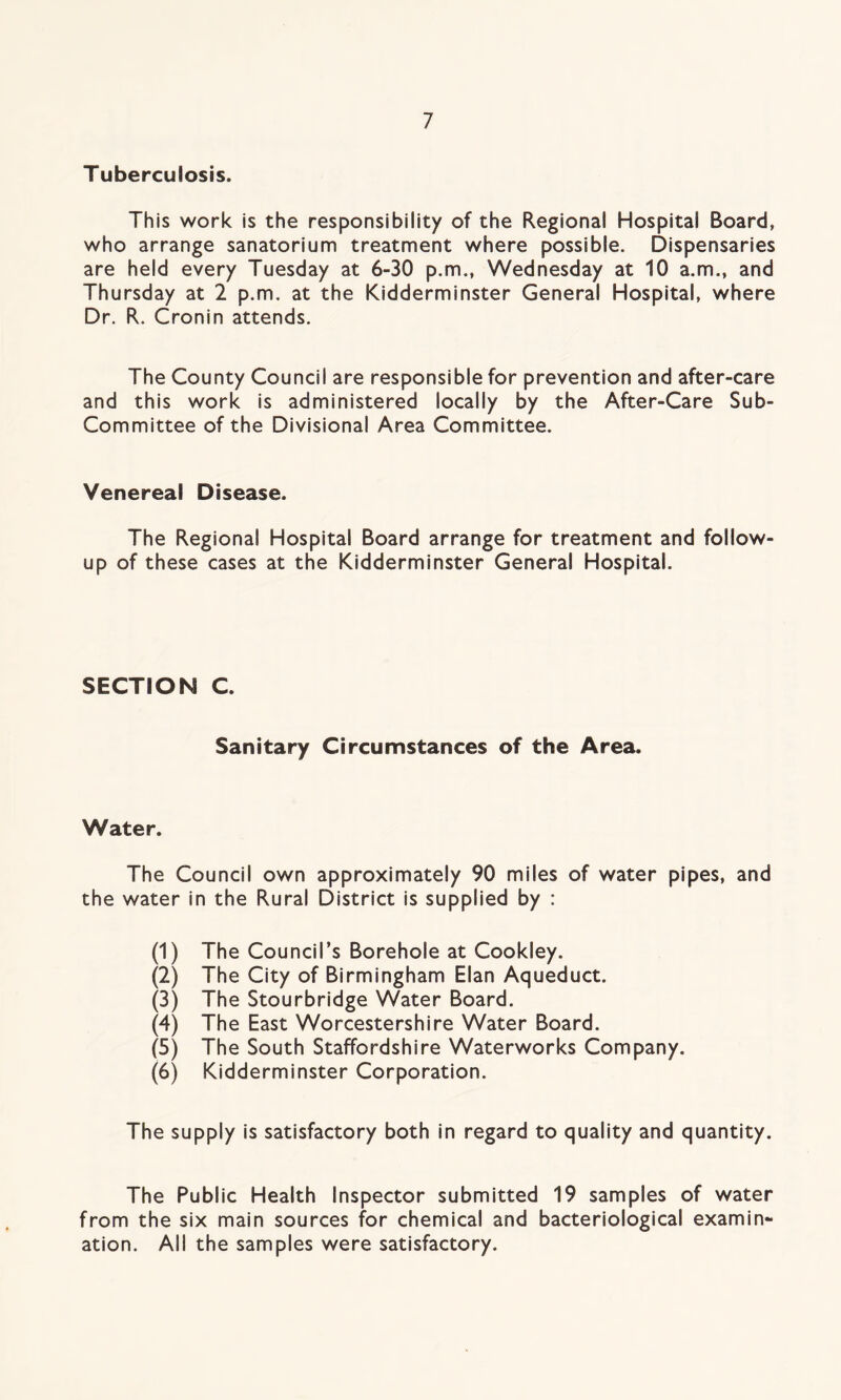 Tuberculosis. This work is the responsibility of the Regional Hospital Board, who arrange sanatorium treatment where possible. Dispensaries are held every Tuesday at 6-30 p.m., Wednesday at 10 a.m., and Thursday at 2 p.m. at the Kidderminster General Hospital, where Dr. R. Cronin attends. The County Council are responsible for prevention and after-care and this work is administered locally by the After-Care Sub- Committee of the Divisional Area Committee. Venereal Disease. The Regional Hospital Board arrange for treatment and follow up of these cases at the Kidderminster General Hospital. SECTION C. Sanitary Circumstances of the Area. Water. The Council own approximately 90 miles of water pipes, and the water in the Rural District is supplied by : (1) The Council’s Borehole at Cookley. (2) The City of Birmingham Elan Aqueduct. (3) The Stourbridge Water Board. (4) The East Worcestershire Water Board. (5) The South Staffordshire Waterworks Company. (6) Kidderminster Corporation. The supply is satisfactory both in regard to quality and quantity. The Public Health Inspector submitted 19 samples of water from the six main sources for chemical and bacteriological examin- ation. All the samples were satisfactory.