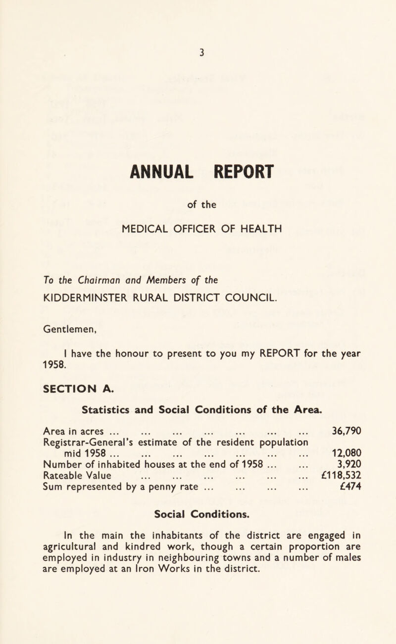 ANNUAL REPORT of the MEDICAL OFFICER OF HEALTH To the Chairman and Members of the KIDDERMINSTER RURAL DISTRICT COUNCIL. Gentlemen, I have the honour to present to you my REPORT for the year 1958. SECTION A. Statistics and Social Conditions of the Area. Area in acres ... ... ... ... ... ... ... Registrar-General’s estimate of the resident population msd 1 50 ... ... ... ... ... ... ... Number of inhabited houses at the end of 1958 Rateable Value Sum represented by a penny rate ... 36,790 12,080 3,920 £118,532 £474 Social Conditions. In the main the inhabitants of the district are engaged in agricultural and kindred work, though a certain proportion are employed in industry in neighbouring towns and a number of males are employed at an Iron Works in the district.