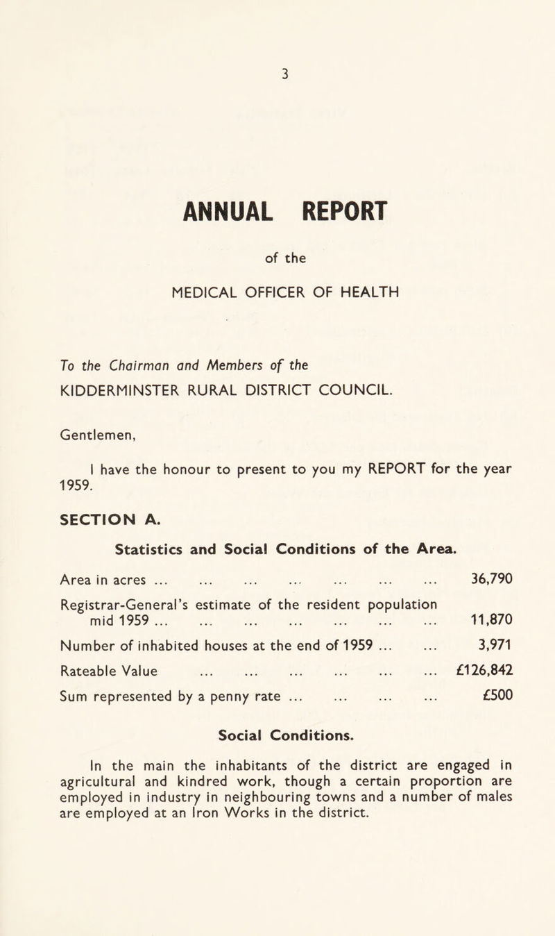 ANNUAL REPORT of the MEDICAL OFFICER OF HEALTH To the Chairman and Members of the KIDDERMINSTER RURAL DISTRICT COUNCIL Gentlemen, I have the honour to present to you my REPORT for the year 1959. SECTION A. Statistics and Social Conditions of the Area. Area in acres ... Registrar-General’s estimate of the resident population mid 1959 ... Number of inhabited houses at the end of 1959 Rateable Value Sum represented by a penny rate ... 36,790 11,870 3,971 £126,842 £500 Social Conditions. In the main the inhabitants of the district are engaged in agricultural and kindred work, though a certain proportion are employed in industry in neighbouring towns and a number of males are employed at an Iron Works in the district.