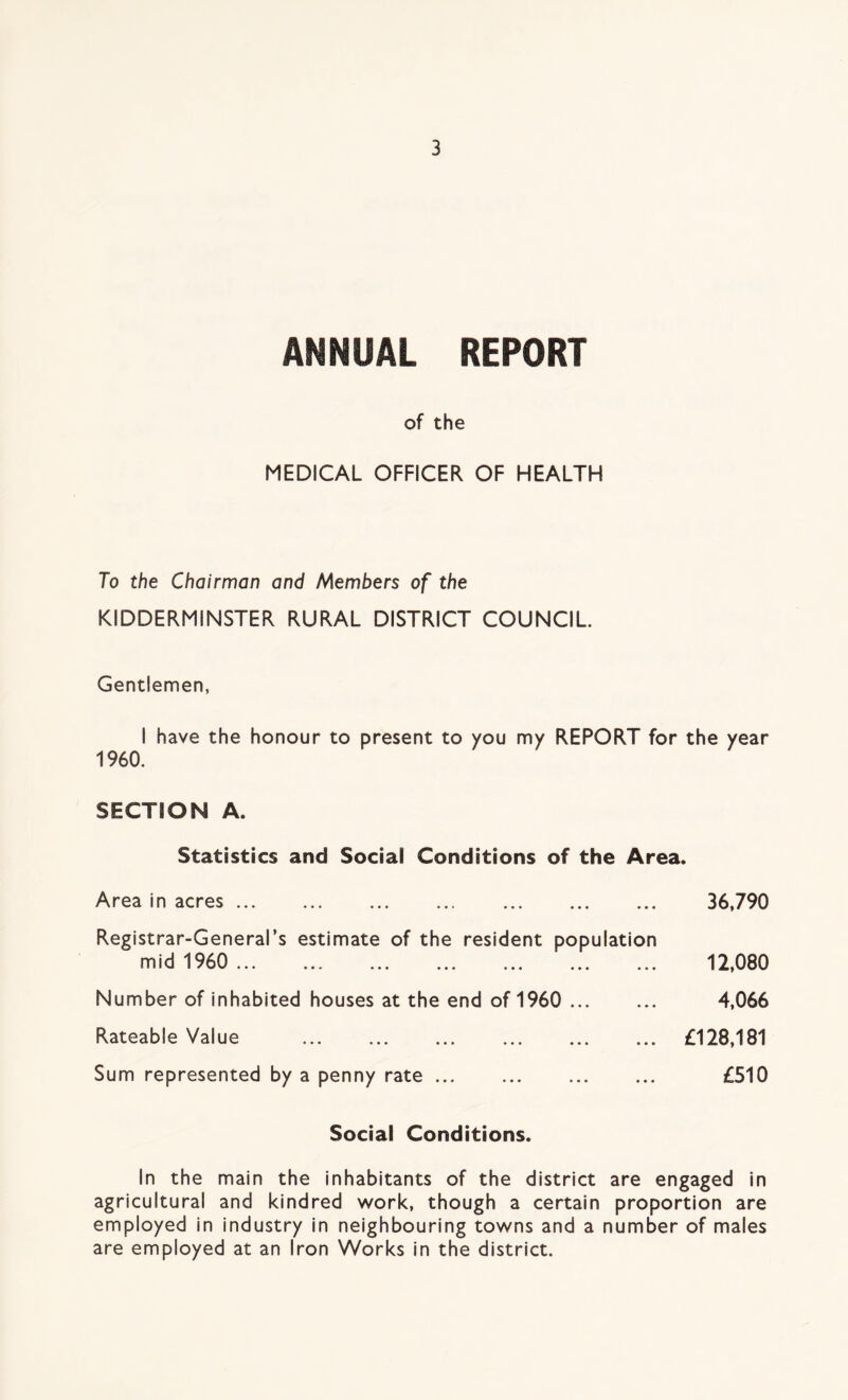 ANNUAL REPORT of the MEDICAL OFFICER OF HEALTH To the Chairman and Members of the KIDDERMINSTER RURAL DISTRICT COUNCIL Gentlemen, I have the honour to present to you my REPORT for the year 1960. SECTION A. Statistics and Social Conditions of the Area. Area in acres Registrar-General’s estimate of the resident population mid 1960 ... Number of inhabited houses at the end of 1960 Rateable Value Sum represented by a penny rate 36,790 12,080 4,066 £128,181 £510 Social Conditions. In the main the inhabitants of the district are engaged in agricultural and kindred work, though a certain proportion are employed in industry in neighbouring towns and a number of males are employed at an Iron Works in the district.