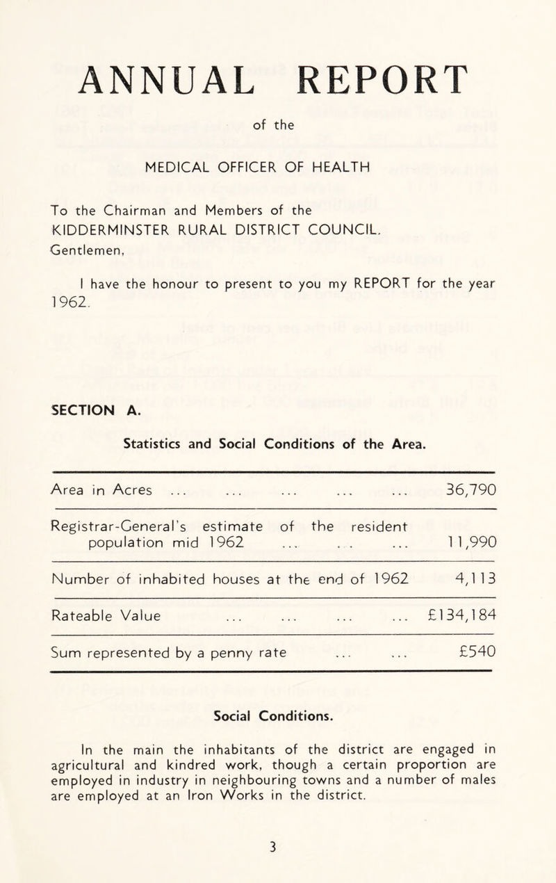 ANNUAL REPORT of the MEDICAL OFFICER OF HEALTH To the Chairman and Members of the KIDDERMINSTER RURAL DISTRICT COUNCIL, Gentlemen, I have the honour to present to you my REPORT for the year 1962. SECTION A. Statistics and Social Conditions of the Area. Area in Acres 36,790 Registrar-General's estimate of the resident population mid 1962 1 1,990 Number of inhabited houses at the end of 1962 4,1 13 Rateable Value £134,184 Sum represented by a penny rate £540 Social Conditions. In the main the inhabitants of the district are engaged in agricultural and kindred work, though a certain proportion are employed in industry in neighbouring towns and a number of males are employed at an Iron Works in the district.