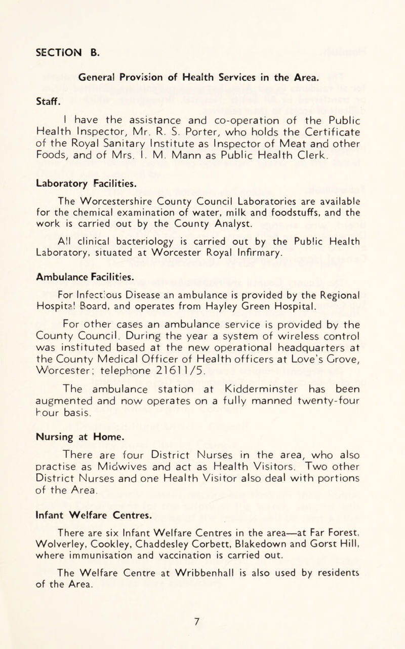 Genera! Provision of Health Services in the Area. Staff. I have the assistance and co-operation of the Public Health Inspector, Mr. R. S. Porter, who holds the Certificate of the Royal Sanitary Institute as Inspector of Meat and other Foods, and of Mrs. I. M. Mann as Public Health Clerk. Laboratory Facilities. The Worcestershire County Council Laboratories are available for the chemical examination of water, milk and foodstuffs, and the work is carried out by the County Analyst. A!I clinical bacteriology is carried out by the Public Health Laboratory, situated at Worcester Royal Infirmary. Ambulance Facilities. For Infectious Disease an ambulance is provided by the Regional Hospital Board, and operates from Hayley Green Hospital. For other cases an ambulance service is provided by the County Council. During the year a system of wireless control was instituted based at the new operational headquarters at the County Medical Officer of Health officers at Love’s Grove, Worcester; telephone 21611/5. The ambulance station at Kidderminster has been augmented and now operates on a fully manned twenty-four hour basis. Nursing at Home. There are four District Nurses in the area, who also practise as Midwives and act as Health Visitors. Two other District Nurses and one Health Visitor also deal with portions of the Area. Infant Welfare Centres. There are six Infant Welfare Centres in the area—at Far Forest, Wolverley, Cookley, Chaddesley Corbett, Blakedown and Gorst Hill, where immunisation and vaccination is carried out. The Welfare Centre at Wribbenhall is also used by residents of the Area.