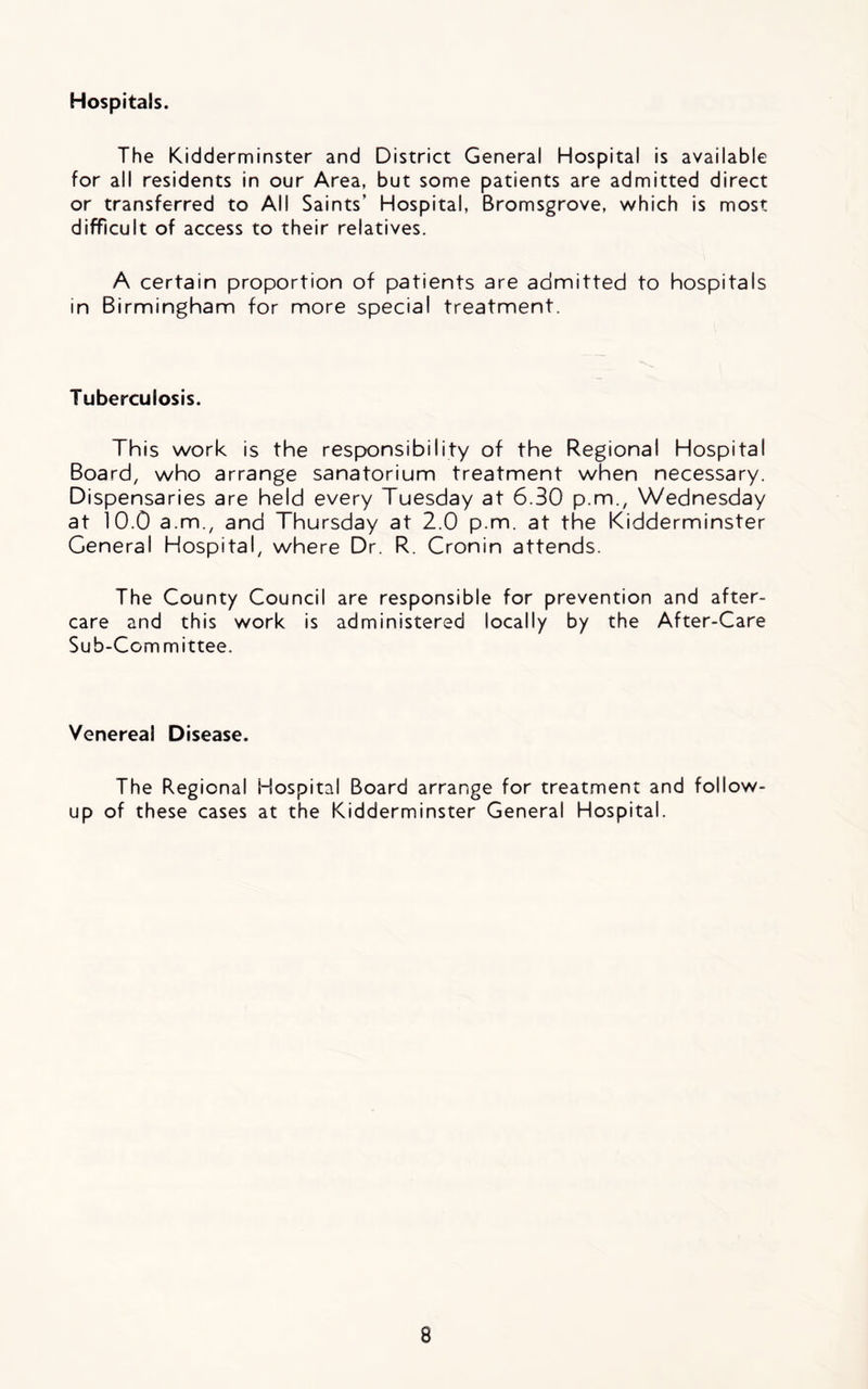Hospitals. The Kidderminster and District General Hospital is available for all residents in our Area, but some patients are admitted direct or transferred to All Saints’ Hospital, Bromsgrove, which is most difficult of access to their relatives. A certain proportion of patients are admitted to hospitals in Birmingham for more special treatment. Tuberculosis. This work is the responsibility of the Regional Hospital Board, who arrange sanatorium treatment when necessary. Dispensaries are held every Tuesday at 6.30 p.m., Wednesday at 10.0 a.m., and Thursday at 2.0 p.m. at the Kidderminster General Hospital, where Dr. R. Cronin attends. The County Council are responsible for prevention and after- care and this work is administered locally by the After-Care Sub-Committee. Venereal Disease. The Regional Hospital Board arrange for treatment and follow- up of these cases at the Kidderminster General Hospital.