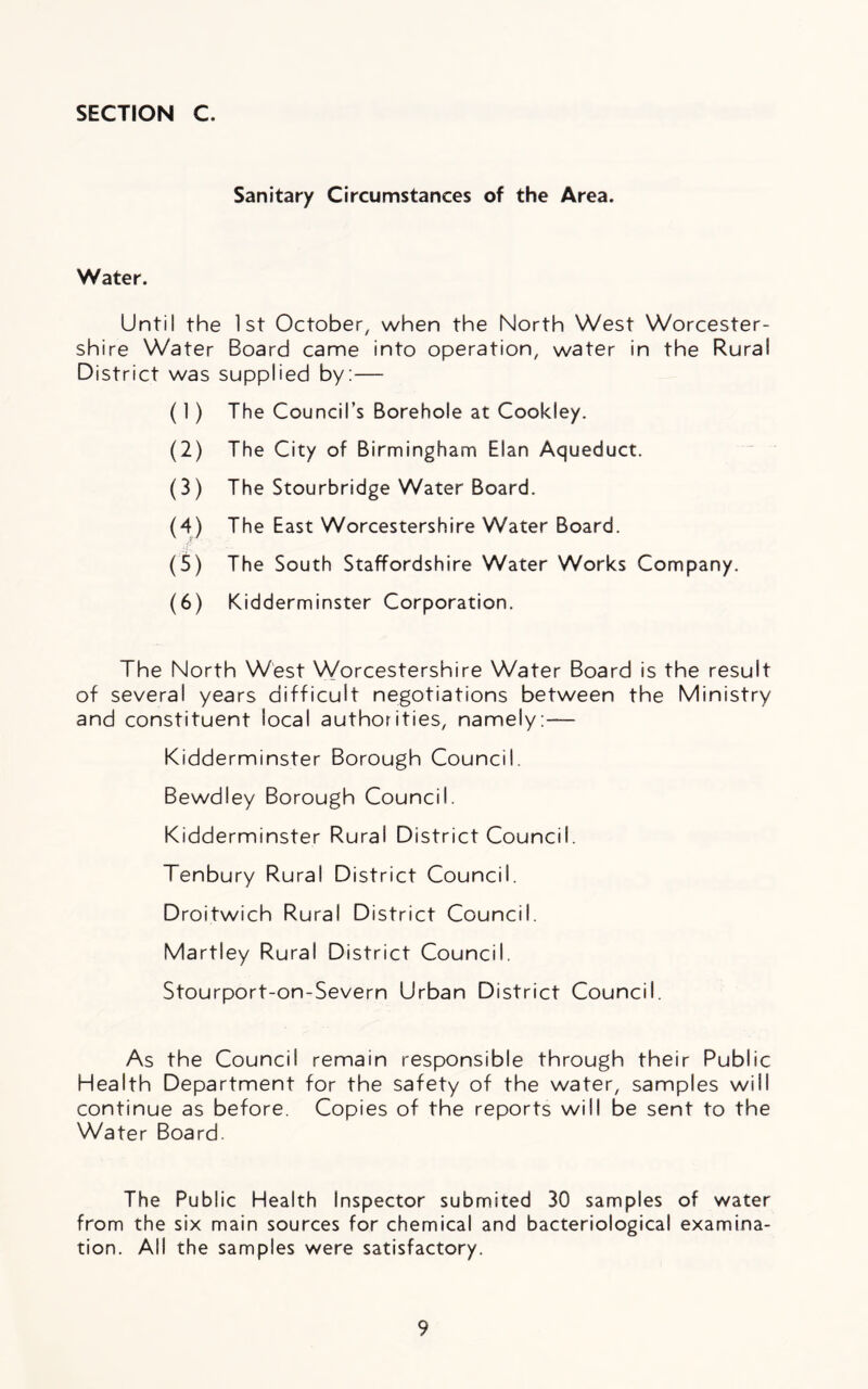 Sanitary Circumstances of the Area. Water. Until the 1st October, when the North West Worcester- shire Water Board came into operation, water in the Rural District was supplied by:— (1) The Council’s Borehole at Cookley. (2) The City of Birmingham Elan Aqueduct. (3) The Stourbridge Water Board. (4) The East Worcestershire Water Board. (5) The South Staffordshire Water Works Company. (6) Kidderminster Corporation. The North West Worcestershire Water Board is the result of several years difficult negotiations between the Ministry and constituent local authorities, namely:— Kidderminster Borough Council. Bewdley Borough Council. Kidderminster Rural District Council. Tenbury Rural District Council. Droitwich Rural District Council. Martiey Rural District Council. Stourport-on-Severn Urban District Council. As the Council remain responsible through their Public Health Department for the safety of the water, samples will continue as before. Copies of the reports will be sent to the Water Board. The Public Health Inspector submited 30 samples of water from the six main sources for chemical and bacteriological examina- tion. All the samples were satisfactory.