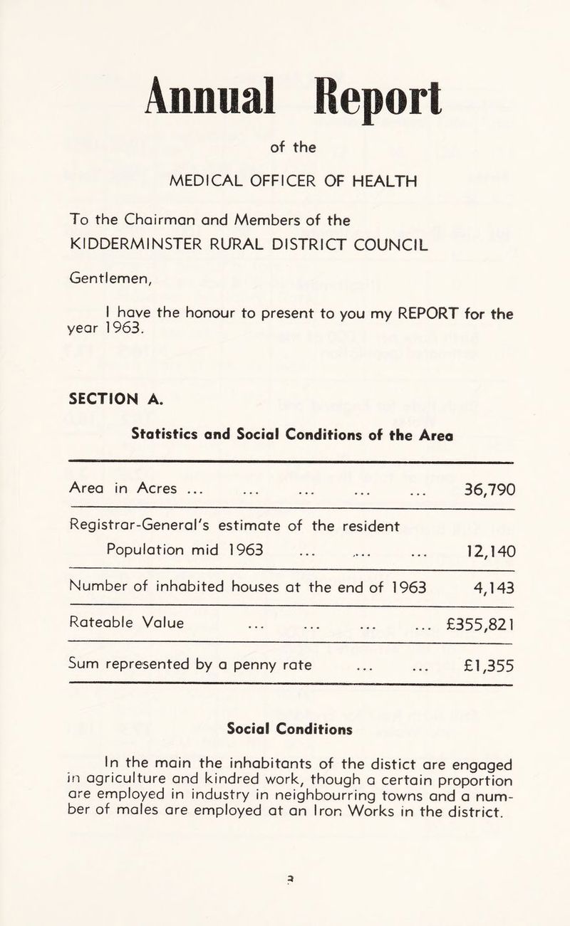 of the MEDICAL OFFICER OF HEALTH To the Chairman and Members of the KIDDERMINSTER RURAL DISTRICT COUNCIL Gentlemen, I have the honour to present to you my REPORT for the year 1963. SECTION A. Statistics and Social Conditions of the Area Area in Acres ... 36,790 Registrar-General's estimate of the resident Population mid 1963 12,140 Number of inhabited houses at the end of 1963 4,143 Rateable Value £355,821 Sum represented by a penny rate £1,355 Social Conditions In the main the inhabitants of the distict are engaged in agriculture and kindred work, though a certain proportion are employed in industry in neighbourring towns and a num- ber of males are employed at an Iron Works in the district.