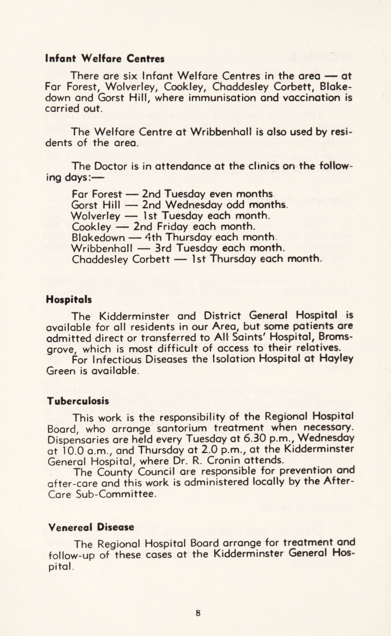 Infant Welfare Centres There are six Infant Welfare Centres in the area — at Far Forest, Wolverley, Cookley, Chaddesley Corbett, Blake- down and Gorst Hill, where immunisation and vaccination is carried out. The Welfare Centre at Wribbenhall is also used by resi- dents of the area. The Doctor is in attendance at the clinics on the follow- ing days:— Far Forest — 2nd Tuesday even months Gorst Hill — 2nd Wednesday odd months. Wolverley — 1st Tuesday each month. Cookley — 2nd Friday each month. Blakedown — 4th Thursday each month. Wribbenhall -— 3rd Tuesday each month. Chaddesley Corbett — 1st Thursday each month. Hospitals The Kidderminster and District General Hospital is available for all residents in our Area, but some patients are admitted direct or transferred to All Saints' Hospital, Broms- grove, which is most difficult of access to their relatives. For Infectious Diseases the Isolation Hospital at Hayley Green is available. Tuberculosis This work is the responsibility of the Regional Hospital Board, who arrange santorium treatment when necessary. Dispensaries are held every Tuesday at 6.30 p.m., Wednesday at 10.0 a.m., and Thursday at 2.0 p.m., at the Kidderminster General Hospital, where Dr. R. Cronin attends. The County Council are responsible for prevention and after-care and this work is administered locally by the After- Care Sub-Committee. Venereal Disease The Regional Hospital Board arrange for treatment and follow-up of these cases at the Kidderminster General Hos- pital.