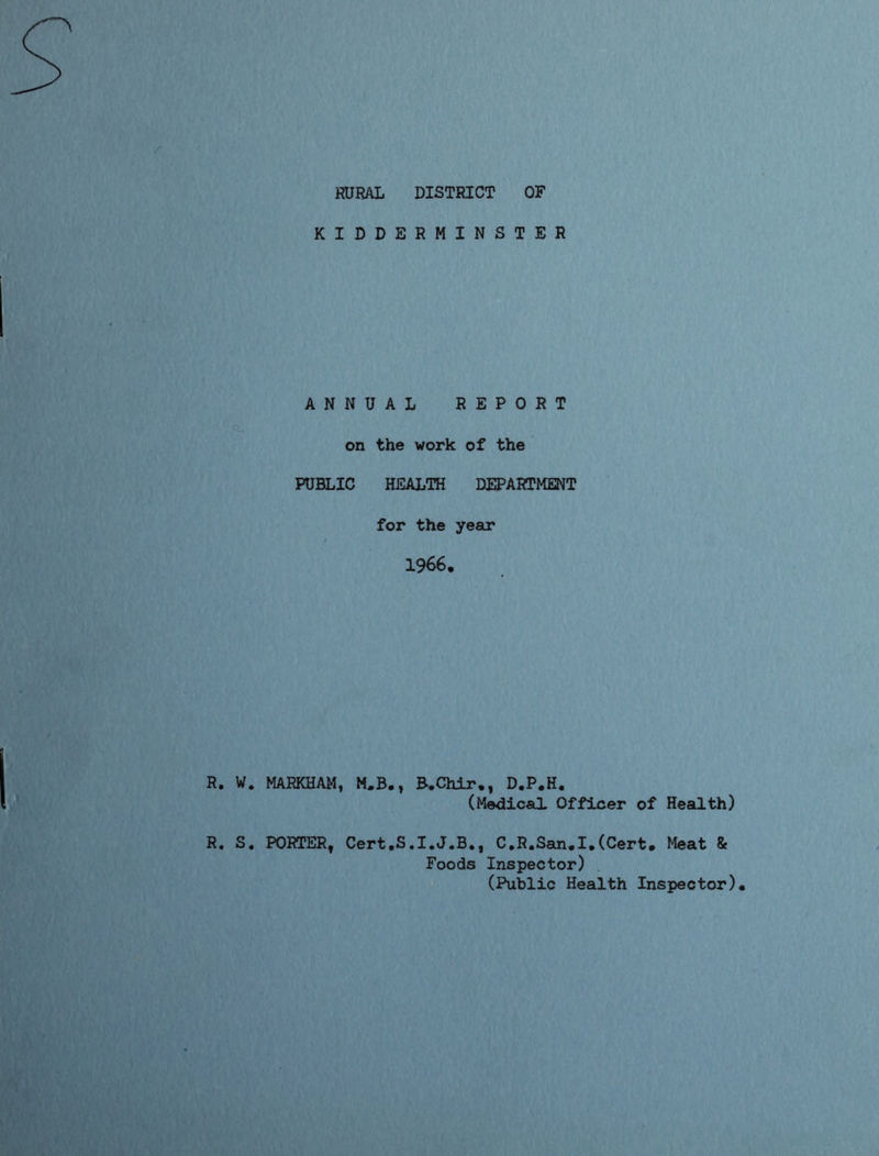 RURAL DISTRICT OF KIDDERMINSTER ANNUAL REPORT on the work of the PUBLIC HEALTH DEPARTMENT for the year 1966. R. W. MARKHAM, M.B., B.Chir., D.P.H. (Medical Officer of Health) R. S. PORTER, Cert.S.I.J.B., C.R.San.I.(Cert. Meat & Foods Inspector) (Public Health Inspector).