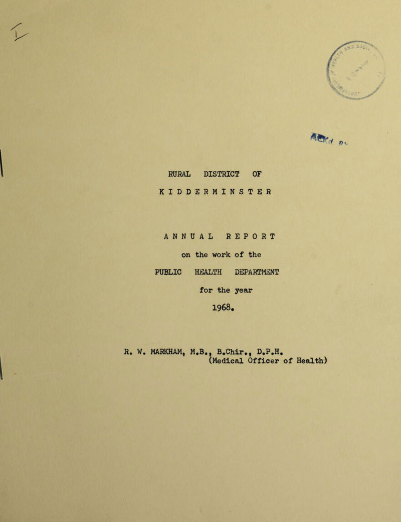 ■ RURAL DISTRICT OF KIDDERMINSTER ANNUAL REPORT on the work of the PUBLIC HEALTH DEPARTMENT for the year 1968. R. W. MARKHAM, M,B., B.Chir*, D.P.H* CMedical Officer of Health)