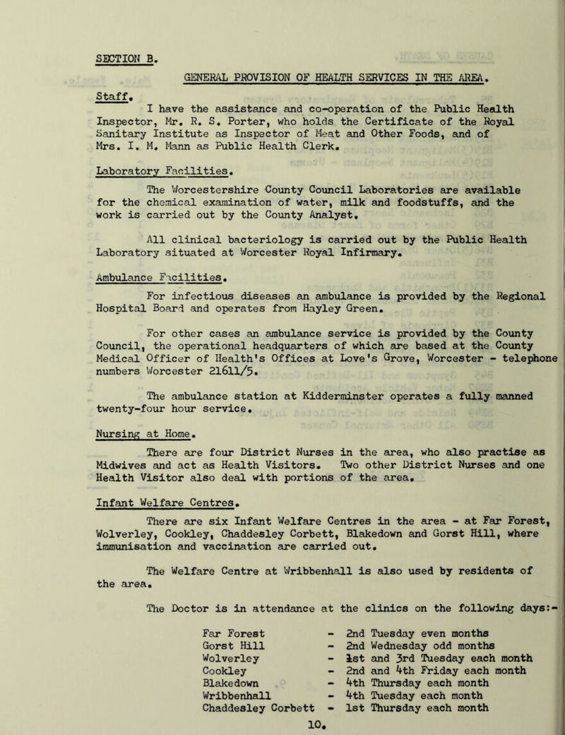 SECTION B GENERAL PROVISION OF HEALTH SERVICES IN THE AREA. Staff. I have the assistance and co-operation of the Public Health Inspector, Mr, R. S, Porter, who holds the Certificate of the Royal Sanitary Institute as Inspector of Meat and Other Foods, and of Mrs. I, M, Mann as Public Health Clerk, Laboratory Facilities. The V/orcestershire County Council Laboratories are available for the chemical examination of water, milk and foodstuffs, and the work is carried out by the County Analyst, All clinical bacteriology is carried out by the Public Health Laboratory situated at Worcester Royal Infirmary, Ambulance Facilities. For infectious diseases an ambulance is provided by the Regional Hospital Board and operates from Hayley Green, For other cases an ambulance service is provided by the County Council, the operational headquarters of which are based at the County Medical Officer of Health's Offices at Love's Grove, Worcester - telephone numbers Worcester 2l6ll/5, The ambulance station at Kidderminster operates a fully manned twenty-four hour service. Nursing at Home. There are four District Nurses in the area, who also practise as Midwives and act as Health Visitors. Two other District Nurses and one Health Visitor also deal with portions of the area. Infant Welfare Centres, There are six Infant Welfare Centres in the area - at Far Forest, Wolverley, Cookley, Chaddesley Corbett, Blakedown and Gorst Hill, where immunisation and vaccination are caurried out. The Welfare Centre at Wribbenhall is also used by residents of the area, Tlie Doctor is in attendance at the clinics on the following days:- Far Forest - 2nd Gorst Hill - 2nd Wolverley - 1st Cookley - 2nd Blakedown - 4th Wribbenhall - 4th Chaddesley Corbett - 1st 10, Tuesday even months Wednesday odd months and 3rd Tuesday each month aind 4th Friday each month Thursday each month Tuesday each month Th\irsday each month