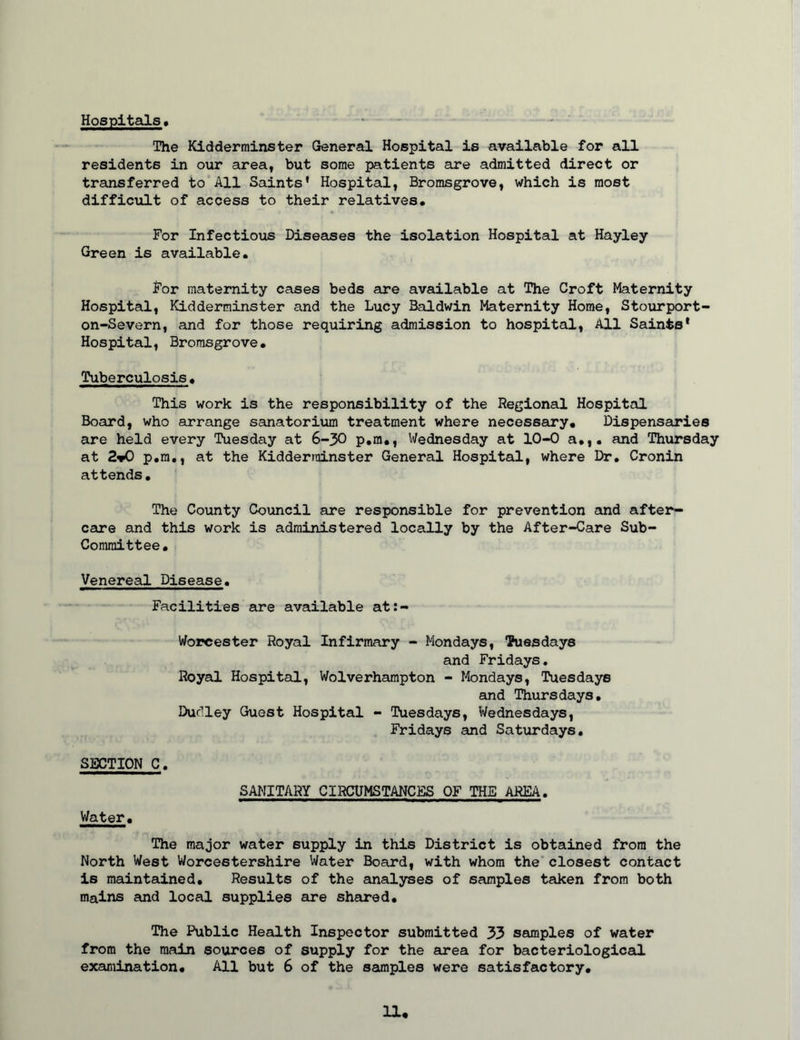 Hospitals, The Kidderminster General Hospital is available for all residents in our area, but some patients are admitted direct or transferred to All Saints' Hospital, Bromsgrove, which is most difficult of access to their relatives. For Infectious Diseases the isolation Hospital at Hayley Green is available. For maternity cases beds are available at The Croft Maternity Hospital, Kidderminster and the Lucy Baldwin Maternity Home, Stourport- on-Severn, and for those requiring admission to hospital. All Saints* Hospital, Bromsgrove. Tuberculosis. This work is the responsibility of the Regional Hospital Board, who arrange sanatorium treatment where necessary. Dispensaries are held every Tuesday at 6-30 p.m,, Wednesday at 10-0 a.,, and Thursday at 2»0 p.m,, at the Kidderminster General Hospital, where Dr. Cronin attends. The County Council are responsible for prevention and after- care and this work is administered locally by the After-Care Sub- committee. Venereal Disease. Facilities are available at:- Worcester Royal Infirmary - Mondays, Vuesdays and Fridays, Royal Hospital, Wolverhampton - Mondays, Tuesdays and Thursdays. Dudley Guest Hospital - Tuesdays, Wednesdays, Fridays and Saturdays. SECTION C. SANITARY CIRCUMSTANCES OF THE AREA, Water. The major water supply in this District is obtained from the North West Worcestershire Water Board, with whom the closest contact is maintained. Results of the analyses of samples taken from both mains and local supplies are shared. The Public Health Inspector submitted 33 samples of water from the main sources of supply for the area for bacteriological examination. All but 6 of the samples were satisfactory.