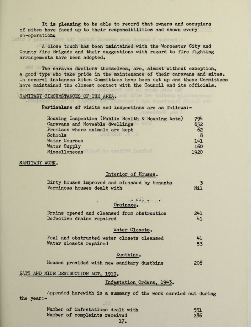 It is pleasing to be able to record that ovmers emd occupiers of sites have faced up to their responsibilities and shown every co-operations A close touch has been maintained with the Worcester City and County Fire Brigade and their suggestions with regard to fire fighting arrangements have been adopted* The caravan dwellers themselves, are, almost without exception, a good type who take pride in the maintenance of their caravans and sites. In several instances Sites Committees have been set up and these Committees have maintained the closest contact with the Council and its officials, sanitary cikcumstances of the area. Fartloiidjars ®‘f visits and inspections are as follows Housing Inspection (Public Health & Housing Acts) 79^ Caravans and Moveable dwellings 652 Premises where animals are kept 62 Schools 8 Water Courses 1^1 Water Supply l60 Miscellaneous 1920 SANITARY WORK. Interior of Houses. Dirty houses improved and cleansed by tenants 3 Verminous houses dealt with Nil • (* X.J. . • I^alnage* Drains opened and cleansed from obstruction 24l Defective drains repaired 4l Water Closets, Foul and obstructed water closets cleansed 4l Water closets repaired 53 Dustbins. Houses provided with new sanitary dustbins 208 R\TS AND MICE DESTRUCTION ACT. 1919. Infestation Orders, 1943» Appended herewith is a summary of the work carried out during the year:- Number of infestations dealt with Number of complaints received 17. 551 286