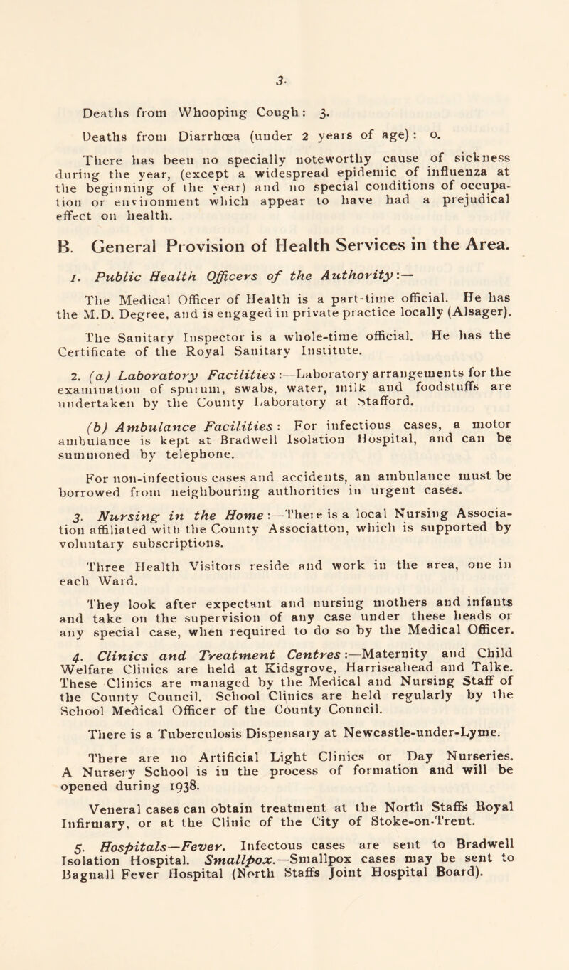 3- Deaths from Whooping Cough: 3. Deaths from Diarrhoea (under 2 years of age) : o. There has been no specially noteworthy cause of sickness during the year, (except a widespread epidemic of influenza at the beginning of the year) and no special conditions of occupa- tion or environment which appear to have had a prejudical effect on health. B. General Provision of Health Services in the Area. 1. Public Health Officers of the Authority:— The Medical Officer of Health is a part-time official. He has the M.D. Degree, and is engaged in private practice locally (Alsager). The Sanitary Inspector is a whole-time official. He has the Certificate of the Royal Sanitary Institute. 2. (a) Laboratory Facilities'.—Laboratory arrangements for the examination of sputum, swabs, water, milk and foodstuffs are undertaken by the County Laboratory at Stafford. (b) Ambulance Facilities : For infectious cases, a motor ambulance is kept at Bradwell Isolation Hospital, and can be summoned by telephone. For non-infectious cases and accidents, an ambulance must be borrowed from neighbouring authorities in urgent cases. 3. Nursing in the Home : —There is a local Nursing Associa- tion affiliated with the County Association, which is supported by voluntary subscriptions. Three Health Visitors reside and work in the area, one in each Ward. They look after expectant and nursing mothers and infants and take on the supervision of any case under these heads or any special case, when required to do so by the Medical Officer. 4. Clinics and Treatment CentresMaternity and Child Welfare Clinics are held at Kidsgrove, Harriseahead and Talke. These Clinics are managed by the Medical and Nursing Staff of the County Council. School Clinics are held regularly by the School Medical Officer of the Cdunty Council. There is a Tuberculosis Dispensary at Newcastle-under-Lyme. There are no Artificial Light Clinics or Day Nurseries. A Nursery School is in the process of formation and will be opened during 1938. Veneral cases can obtain treatment at the North Staffs Royal Infirmary, or at the Clinic of the City of Stoke-on-Trent. 5. Hospitals—Fever. Infectous cases are sent to Bradwell Isolation Hospital. Smallpox— Smallpox cases may be sent to Bagnall Fever Hospital (North Staffs Joint Hospital Board).