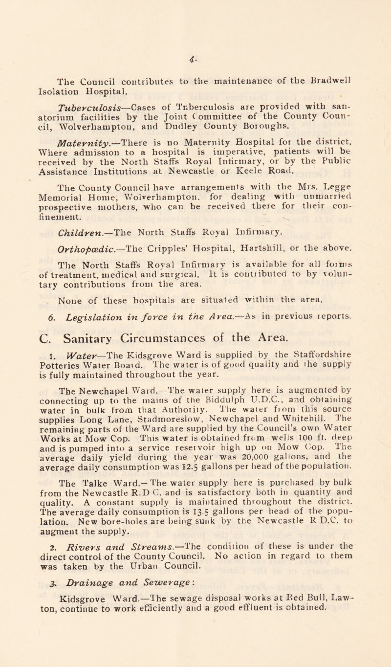 4- The Council contributes to the maintenance of the Bradwell Isolation Hospital. Tuberculosis—Cases of Tuberculosis are provided with san- atorium facilities by the Joint Committee of the County Coun- cil, Wolverhampton, and Dudley County Boroughs. Maternity— There is no Maternity Hospital for the district. Where admission to a hospital is imperative, patients will be received by the North Staffs Royal Infirmary, or by the Public Assistance Institutions at Newcastle or Keele Road. The County Council have arrangements with the Mrs. Legge Memorial Home, Wolverhampton, for dealing with unmarried prospective mothers, who can be received there for their con- finement. Children— The North Staffs Royal Infirmary. Orthopcedic— The Cripples’ Hospital, Hartshill, or the above. The North Staffs Royal Infirmary is available for all forms of treatment, medical and surgical. It is contributed to by volun- tary contributions from the area. None of these hospitals are situated within the area. 6. Legislation in force in the Area.—As in previous jeports. C. Sanitary Circumstances of the Area. 1. Water—The Kidsgrove Ward is supplied by the vStaffordshire Potteries Water Boaid. The water is of good quality and the supply is fully maintained throughout the year. The Newchapel Ward.—The water supply here is augmented by connecting up to the mains of the Biddulph U.D.C., and obtaining water in bulk from that Authoiity. The water from this source supplies Long Lane, Stadmoreslow, Newchapel and Whitehill. 'The remaining parts of the Ward are supplied by the Council’s own Water Works at Mow Cop. This water is obtained from wells 100 ft. deep and is pumped into a service reservoir high up on Mow Cop. The average daily yield during the year was 20,000 gallons, and the average daily consumption was 12.5 gallons per head of the population. The Talke Ward.— The water supply here is purchased by bulk from the Newcastle R.D C. and is satisfactory both in quantity and quality. A constant supply is maintained throughout the district. The average daily consumption is 13.5 gallons per head of the popu- lation. New bore-holes are being sunk by the Newcastle R.D.C. to augment the supply. 2. Rivers and Streams.—The condition of these is under the direct control of the County Council. No action in regard to them was taken by the Urban Council. 3. Drainage and Sewerage: Kidsgrove Ward.—The sewage disposal works at Red Bull, Law- ton, continue to work efficiently and a good effluent is obtained.