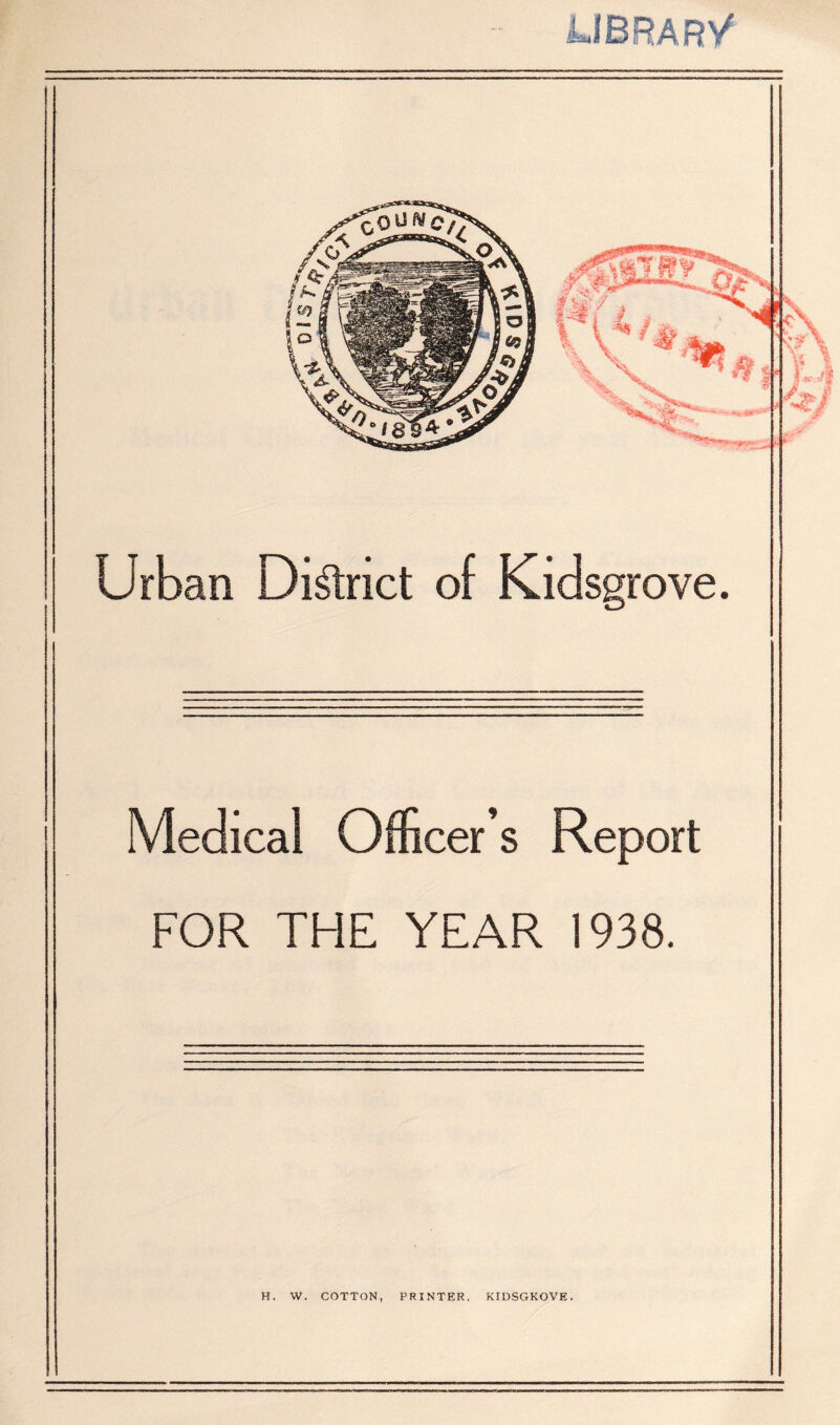 JJBRARy Urban District of Kidsgrove. Medical Officer’s Report FOR THE YEAR 1938. H. W. COTTON, PRINTER, KIDSGKOVE.