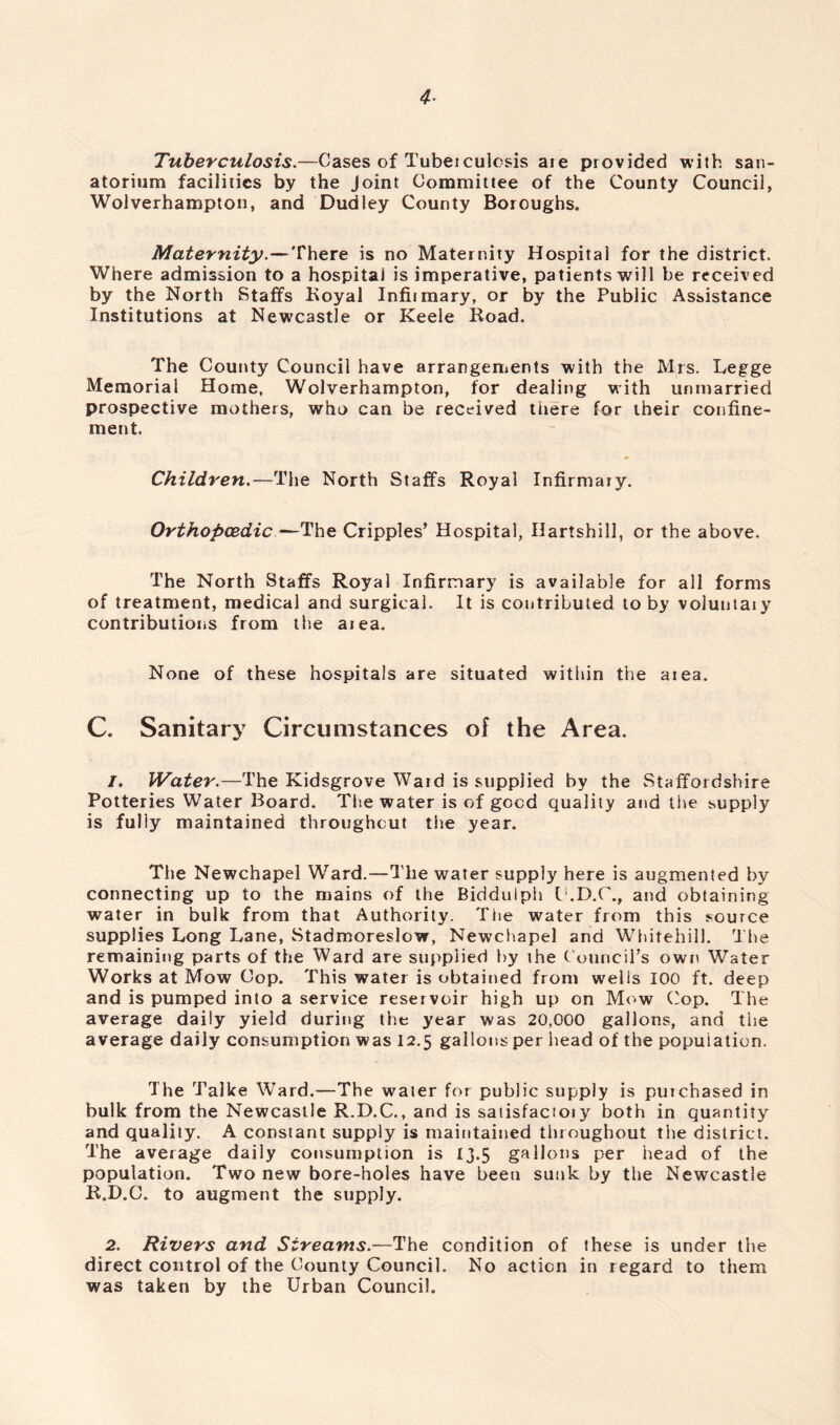 4- Tuberculosis.—Cases of Tubeiculesis aie provided with san- atorium facilities by the Joint Committee of the County Council, Wolverhampton, and Dudley County Boroughs. Maternity.—There is no Maternity Hospital for the district. Where admission to a hospital is imperative, patients will be received by the North Staffs Royal Infiimary, or by the Public Assistance Institutions at Newcastle or Keele Road. The County Council have arrangements with the Mrs. Legge Memorial Home, Wolverhampton, for dealing with unmarried prospective mothers, who can be received there for their confine- ment. Children.—The North Staffs Royal Infirmary. Orthopaedic—The Cripples’ Hospital, Ilartshill, or the above. The North Staffs Royal Infirmary is available for all forms of treatment, medical and surgical. It is contributed to by voluntary contributions from the area. None of these hospitals are situated within the area. C. Sanitary Circumstances of the Area. 1. Water.—The Kidsgrove Ward is supplied by the Staffordshire Potteries Water Board. The water is of good quality and tire supply is fully maintained throughout the year. The Newchapel Ward.—The water supply here is augmented by connecting up to the mains of the Biddulph C.D.C., and obtaining water in bulk from that Authority. The water from this source supplies Long Lane, Stadmoreslow, Newchapel and Whitehill. The remaining parts of the Ward are supplied by the Council’s own Water Works at Mow Cop. This water is obtained from welis 100 ft. deep and is pumped into a service reservoir high up on Mow Cop. The average daily yield during the year was 20,000 gallons, and the average daily consumption was 12.5 gallons per head of the population. The Talke Ward.—The water for public supply is putchased in bulk from the Newcastle R.D.C., and is saiisfacioiy both in quantity and quality. A constant supply is maintained throughout the district. The average daily consumption is 13.5 gallons per head of the population. Two new bore-holes have been sunk by the Newcastle R.D.C. to augment the supply. 2. Rivers and Streams.—The condition of these is under the direct control of the County Council. No action in regard to them was taken by the Urban Council.