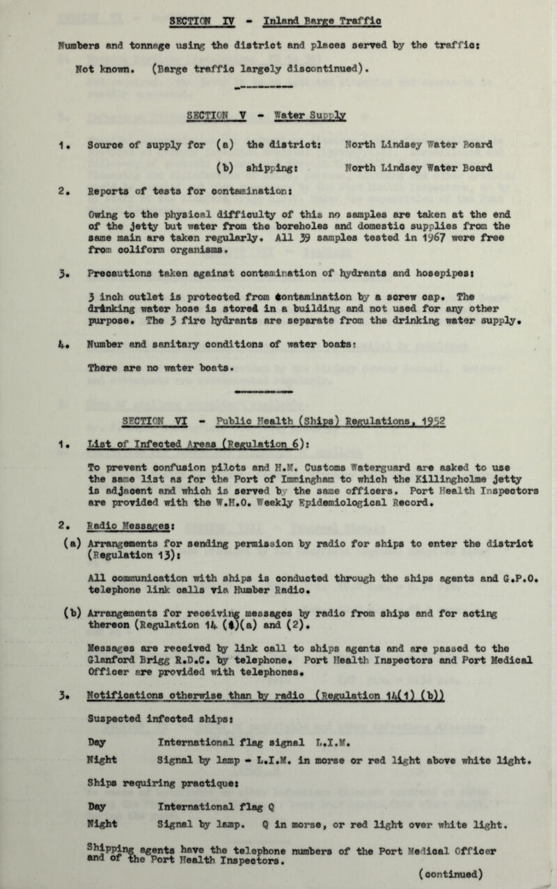 Numbers and tonnage using the district and places served by the traffics Not known. (Barge traffio largely discontinued). SECTION V - Water Suor-ly 1. Souroe of supply for (a) the district: North Lindsey Water Board (b) shipping: North Lindsey Water Board 2. Reports of tests for contamination: Owing to the physical difficulty of this no samples are taken at the end of the jetty but water from the boreholes and domestic supplies from the same main are taken regularly. All 39 samples tested in 1967 were free froT coliform organisms. 3. Precautions taken against contaadnation of hydrants and hosepipes: 3 inch outlet is protected from Contamination by a screw cap. The drinking water hose is stored in a building and not used for any other purpose. The 3 fire hydrants are separate from the drinking water supply* 4. Number and sanitary conditions of water boats? There are no water boats. SECTION VI - Public Health (Ships) Regulations. 195? 1• List of Infected *reaa (regulation 6): To prevent confusion pilots and H.M. Customs Waterguard are asked to use the same list as for the Port of Imminghan to which the Killingholme jetty is adjacent and which is served b the same officers. Port Health Inspectors are provided with the W.H.O. Weekly Epidemiological Record. 2• Radio Messages: (a) Arrangements for sending permission by radio for ships to enter the district (Regulation 13)* All communication with ships is conducted through the ships agents and C.P.O. telephone link oalls via Humber Radio. (b) Arrangements for receiving messages by radio from ships and for acting thereon (Regulation 14 (i)(a) and (2). Messages are received by link call to ships agents and are passed to the Clanford Brigg R.D.C. by telephone* Port Health Inspectors and Port Medical Officer ere provided with telephones. 3* Notifications otherwise than by radio (Regulation 14(l) (b)) Suspected infected ships: Day International flag signal L.I.M. Night Signal by lamp - L.I.M. in morse or red light above white light. Ships requiring practique: Day International flag Q Night Signal by lamp. Q in morse, or red light over white light. Shipping agents have the telephone numbers of the Port ’Medical Officer arj of the Port Health Inspectors. (continued)