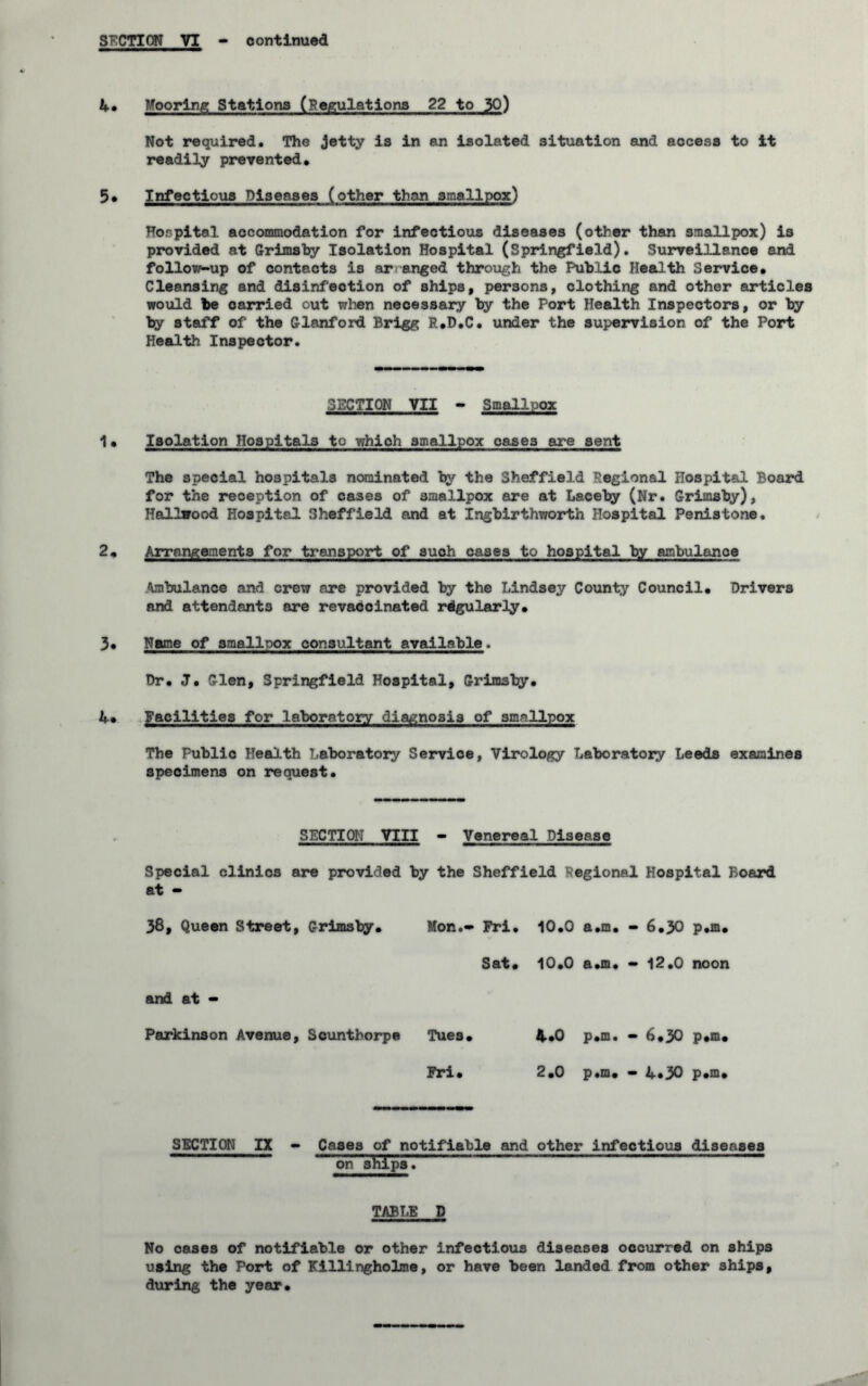 U* Mooring Stations (Regulations 22 to 30) Not required. The jetty is in an isolated situation and access to it readily prevented. 5. Infectious Diseases (other than smallpox) Hospital accommodation for infectious diseases (other than smallpox) is provided at Grimsby Isolation Hospital (Springfield). Surveillance and follow-up of contacts is ar anged through the Public Health Service. Cleansing and disinfection of ships, persons, clothing and other articles would be carried out when necessary by the Port Health Inspectors, or by by staff of the Glanford Brlgg R.D.C. under the supervision of the Port Health Inspector. SECTION VII - Smallpox 1. Isolation Hospitals to which smallpox oases are sent The special hospitals nominated by the Sheffield Regional Hospital Board for the reception of cases of smallpox are at Laceby (Nr. Grimsby), Hailwood Hospital Sheffield and at Ingbirthworth Hospital Penistone. 2. Arrangements for transport of such cases to hospital by ambulance Ambulance and crew are provided by the Lindsey County Council. Drivers and attendants are revacoinated regularly. 3. Name of smallpox consultant available. Dr. J. Glen, Springfield Hospital, Grimsby. U* Facilities for laboratory diagnosis of smallpox The Public Health Laboratory Service, Virology Laboratoxy Leeds examines specimens on request. SECTION VIII - Venereal Disease Special clinics are provided by the Sheffield Regional Hospital Board at - 38, Queen Street, Grimsby. Mon.- Fri. 10.0 a.m. — 6.3O p.m. Sat • O • O T™ a.m. - 12.0 noon and at - Parkinson Avenue, Scunthorpe Tues. 4.0 p.m. — b.30 p.m. Fri. 2.0 p.m. — 4*30 p.m. SECTION IX - Cases of notifiable and other infectious diseases on ahipa. TABT.E D No cases of notifiable or other infectious diseases occurred on ships using the Port of Killingholme, or have been landed from other ships, during the year.