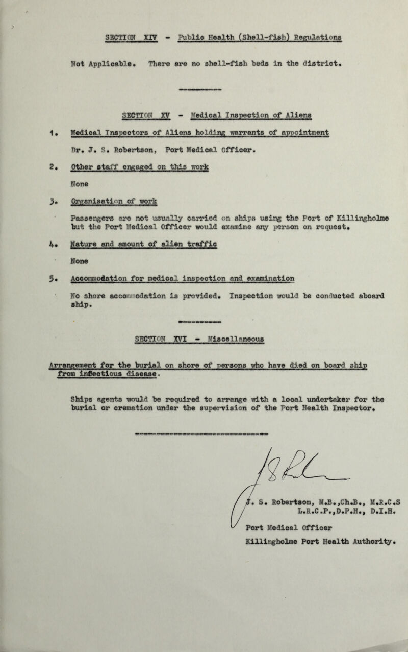 Not Applicable* There are no shell-fish beds in the district. SECTION XV - Medical Inspection of Aliens 1 * Medical Inspectors of Aliens holding warrants of appointment Dr. J. S. Robertson, Port Medical Officer. 2. Other staff engaged on this work None 3. Organisation of work Passengers are not usually carried on ships using the Port of Killingholme but the Port Medical Officer would examine tiny person on request. 4* Nature and amount of alien traffic None 5* Accommodation for medical inspection and examination No shore acco odation is provided. Inspection would be conducted aboard ship. SECTION XVI - Mis cellnneous the burial on shore of persons who have died on board ship ous_ disease. Ships agents would be required to arrange with a local undertaker for the burial or cremation under the supervision of the Port Health Inspector. j• S. Robertson, M.S.,Ch.£., K»R*C.b L.R.C.P.,D.P.H., D.I.H. Port Medical Officer Killingholme Port Health Authority