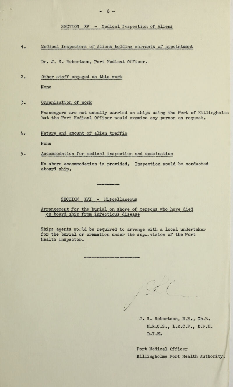 SECTION XV - Medical Inspection of Aliens Medical Inspectors of Aliens holding warrants of appointment Dr. Jo S. Robertson, Port Medical Officer. Other staff engaged on this work None Organisation of work Passengers are not usually carried on ships using the Port of Killingholme but the Port Medical Officer would examine any person on request. Nature and amount of alien traffic None Accommodation for medical inspection and examination No shore accommodation is provided. Inspection would be conducted aboard ship. SECTION XVI - Miscellaneous Arrangement for the burial on shore of persons who have died on board ship from infectious disease Ships agents wo. Id be required to arrange with a local undertaker for the burial or cremation under the supervision of the Port Health Inspector. J. S. Robertson, M.B., CheB. M.RuC.S., L.R.C .P., D.P .11. D.I.F. Port Medical Officer Killingholme Port Health Authority.