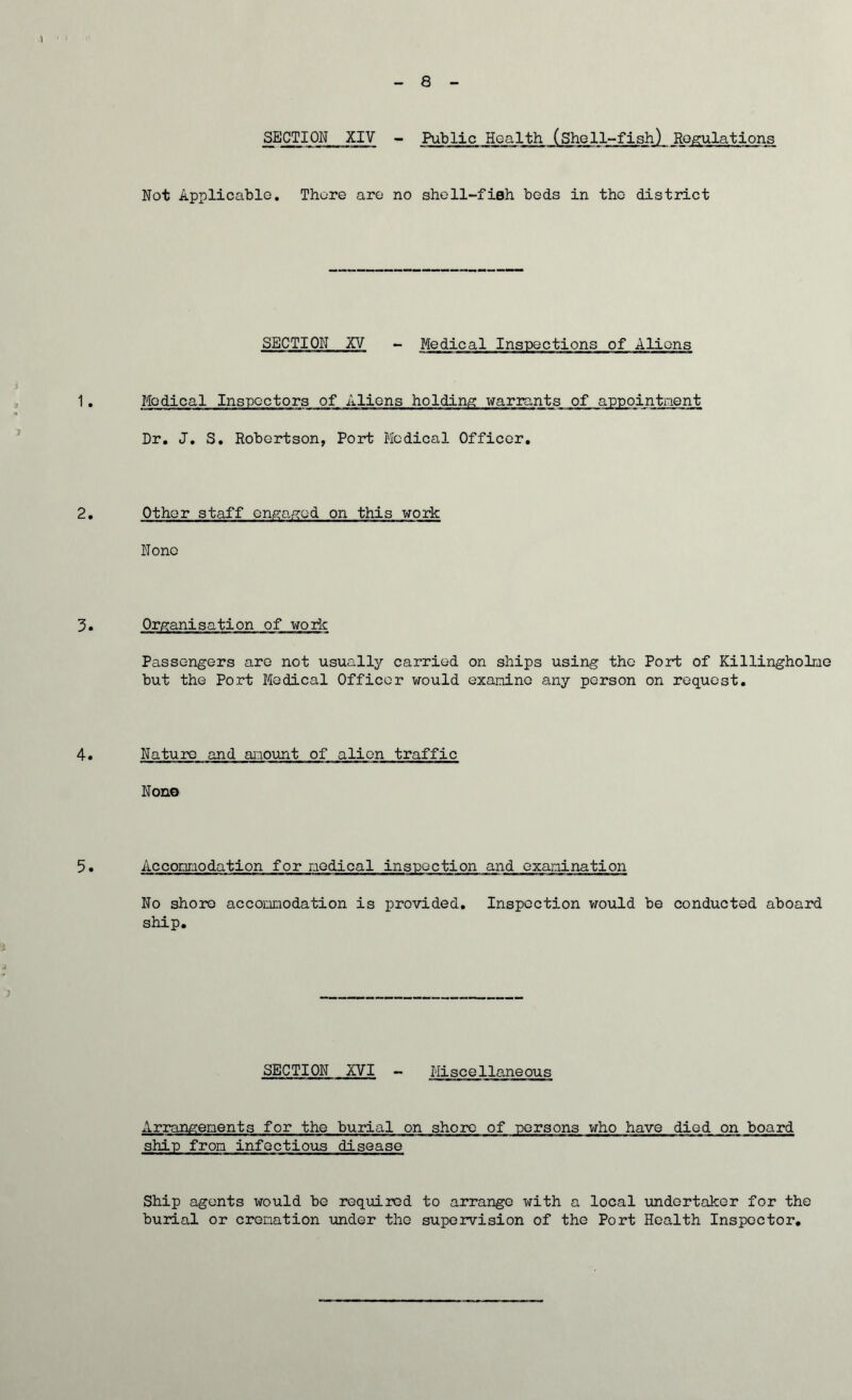 8 SECTION XIV - Public Health (Shell-fish) Regulations ■, ■■ — M m m I — m mw ■■■■— ■ — i »■» m mf. aunMuas.a: m ■nfearaanatrana' Not Applicable. There are no shell-fish beds in the district SECTION XV - Medical Inspections of Aliens 1. Medical Inspectors of Aliens holding warrants of appointment Dr. J. S. Robertson, Port Medical Officer. 2. Other staff engaged on this work None 3. Organisation of work Passengers are not usually carried on ships using the Port of Killingholne but the Port Medical Officer would examine any person on request. 4• Nature and amount of alien traffic Nono 5. Accommodation for medical inspection and examination No shore accommodation is provided. Inspection would be conducted aboard ship. SECTION XVI - Miscellaneous Arrangements for the burial on shore of persons who have died on board ship from infectious disease Ship agents would be required to arrange with a local undertaker for the burial or cremation under the supervision of the Port Health Inspector.