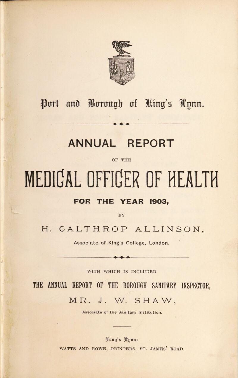 fort anil lioronglj of Ming's Mmtn. ANNUAL REPORT OF THE MEDICAL OFFICER OF HEALTH FOR THE YEAR 1903, BY H. CALTHROP ALLINSON, Associate of King’s College, London. WITH WHICH IS INCLUDED THE ANNUAL REPORT OF THE BOROUGH SANITARY INSPECTOR, MR. J . W. SHAW, Associate of the Sanitary Institution. Ring’s fEnmt: WATTS AND ROWE, PRINTERS, ST. JAMES’ ROAD.