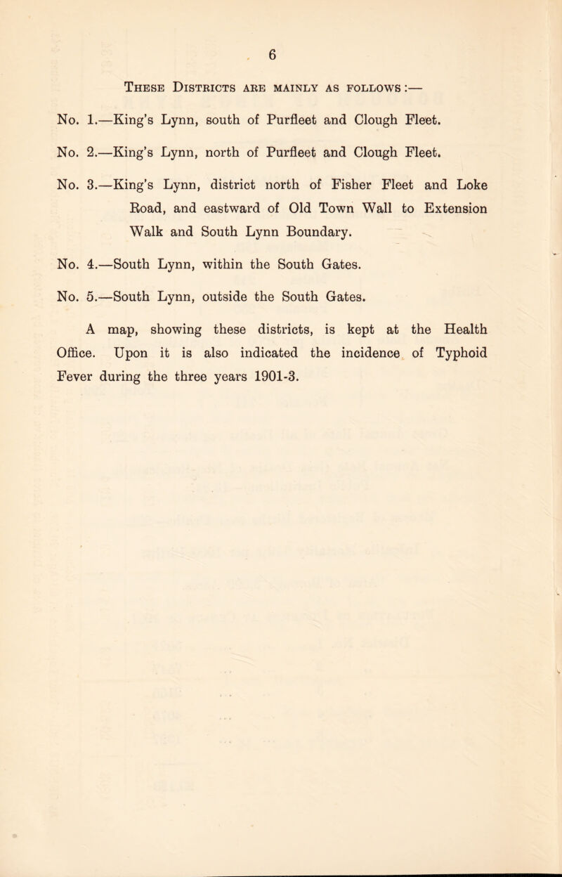 These Districts are mainly as follows :— No. 1.—King’s Lynn, south of Purfleet and Clough Fleet. No. 2.—King’s Lynn, north of Purfleet and Clough Fleet. No. 3.—King’s Lynn, district north of Fisher Fleet and Loke Road, and eastward of Old Town Wall to Extension Walk and South Lynn Boundary. No. 4.—South Lynn, within the South Gates. No. 5.—South Lynn, outside the South Gates. A map, showing these districts, is kept at the Health Office. Upon it is also indicated the incidence of Typhoid Fever during the three years 1901-3.