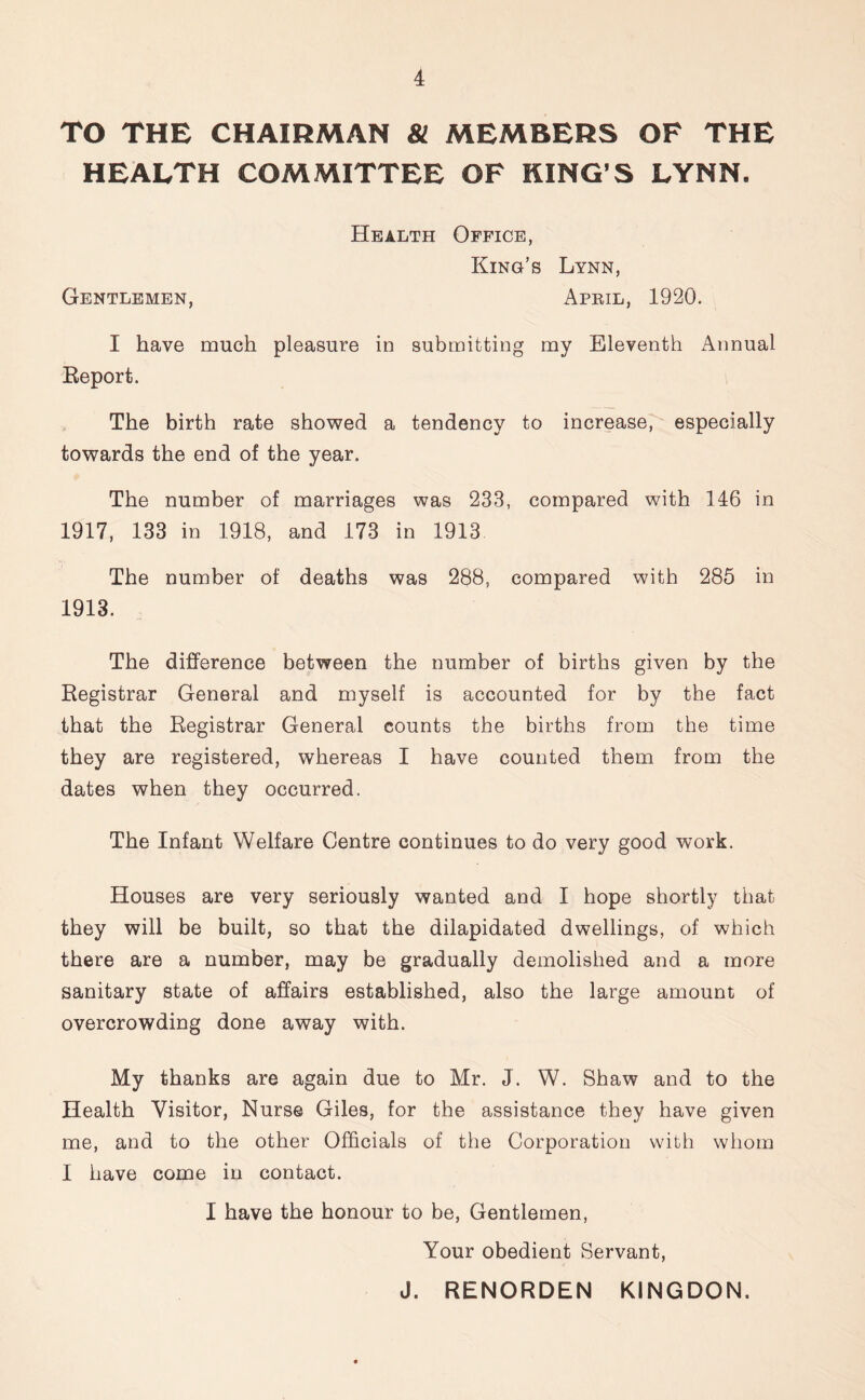 TO THE CHAIRMAN 81 MEMBERS OF THE HEALTH COMMITTEE OF KING’S LYNN. Health Office, King’s Lynn, Gentlemen, April, 1920. I have much pleasure in submitting my Eleventh Annual Report. The birth rate showed a tendency to increase, especially towards the end of the year. The number of marriages was 233, compared with 146 in 1917, 133 in 1918, and 173 in 1913 The number of deaths was 288, compared with 285 in 1913. The difference between the number of births given by the Registrar General and myself is accounted for by the fact that the Registrar General counts the births from the time they are registered, whereas I have counted them from the dates when they occurred. The Infant Welfare Centre continues to do very good work. Houses are very seriously wanted and I hope shortly that they will be built, so that the dilapidated dwellings, of which there are a number, may be gradually demolished and a more sanitary state of affairs established, also the large amount of overcrowding done away with. My thanks are again due to Mr. J. W. Shaw and to the Health Visitor, Nurse Giles, for the assistance they have given me, and to the other Officials of the Corporation with whom I have come in contact. I have the honour to be, Gentlemen, Your obedient Servant, J. RENORDEN K1NGDON.