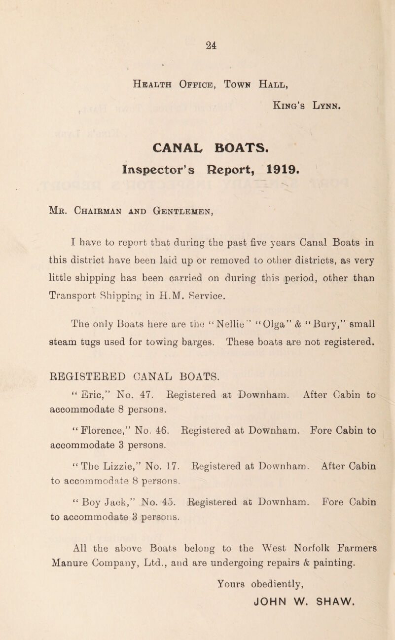 Health Office, Town Hall, King’s Lynn. CANAL BOATS. Inspector’s Report, 1919. i • Mr. Chairman and Gentlemen, I have to report that during the past five years Canal Boats in this district have been laid up or removed to other districts, as very little shipping has been carried on during this period, other than Transport Shipping in H.M. Service. The only Boats here are the “Nellie'’ “Olga” & “Bury,” small steam tugs used for towing barges. These boats are not registered. REGISTERED CANAL BOATS. “ Eric,” No. 47. Registered at Downham. After Cabin to accommodate 8 persons. “Florence,” No. 46. Registered at Downham. Fore Cabin to accommodate 3 persons. “The Lizzie,” No. 17. Registered at Downham. After Cabin to accommodate 8 persons. “ Boy Jack,” No. 45. Registered at Downham. Fore Cabin to accommodate 3 persons. All the above Boats belong to the West Norfolk Farmers Manure Company, Ltd., and are undergoing repairs & painting. Yours obediently, JOHN W. SHAW.