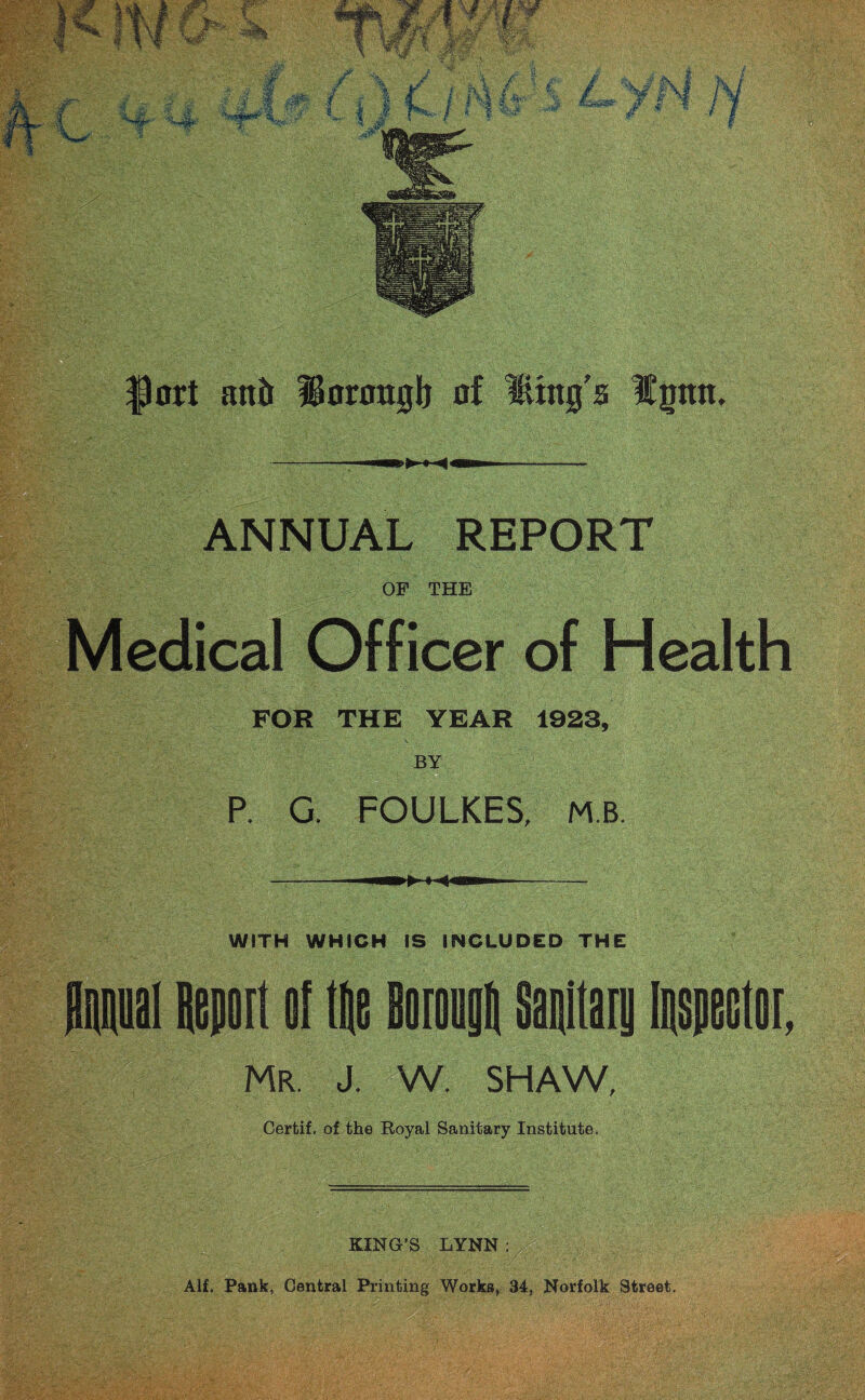 fort sutit Horaugb of Htng'a Ipn. wm* J* i 4 mam —-—-—— ANNUAL REPORT OF THE Medical Officer of Health FOR THE YEAR 1923, BY P. G. FOULKES, MB. wm* | i < — —— — WITH WHICH IS INCLUDED THE Mai Report o[ tRe BorougR sanitary inspector, Mr. J. W. SHAW, Certif, of the Royal Sanitary Institute. KING’S LYNN :y Alf. Pank, Central Printing Works, 34, Norfolk Street.