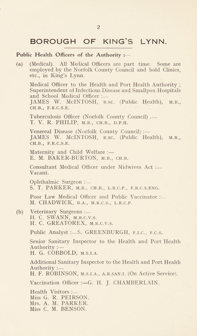 BOROUGH OF KING’S LYNN. Public Health Officers of the Authority :— (a) (Medical). All Medical Officers are part time. Some are employed by the Norfolk County Council and hold Clinics, etc., in King's Lynn. Medical Officer to the Health and Port Health Authority ; Superintendent of Infectious Disease and Smallpox Hospitals and School Medical Officer : — JAMES W. McINTOSH, b.sc. (Public Health), m.b., CH.B., F.R.C.S.E. Tuberculosis Officer (Norfolk County Council) .—- T. V. R. PHILIP, M.B., CH.B., D.P.H. Venereal Disease (Norfolk County Council) : — JAMES W. McINTOSH, b.sc. (Public Health), m.b., CH.B., F.R.C.S.E. Maternity and Child Welfare :— E. M. BAKER-BURTON, m.b., ch.b. Consultant Medical Officer under Midwives Act : — Vacant. Ophthalmic Surgeon : — S. T. PARKER, m.b., ch.b., l.r.c.p., f.r.c.s.eng. Poor Law Medical Officer and Public Vaccinator :—- M. CHADWICK, b.a., m.r.c.s., l.r.c.p. (b) Veterinary Surgeons :— H. C. SWANN, m.r.c.v.s. H. C. GREATOREX, m.r.c.v.s. Public Analyst :—S. GREENBURGH, f.i.c., f.c.s. Senior Sanitary Inspector to the Health and Port Health Authority :— H. G. COBBOLD, m.s.i.a. Additional Sanitary Inspector to the Health and Port Health Authority :— H. F. ROBINSON, m.s.i.a., a.r .san.i. (On Active Service). Vaccination Officer G. H. J. CHAMBERLAIN. Health Visitors :— Miss G. R. PEIRSON. Mrs. A. M. PARKER. Miss C. M. BENSON.