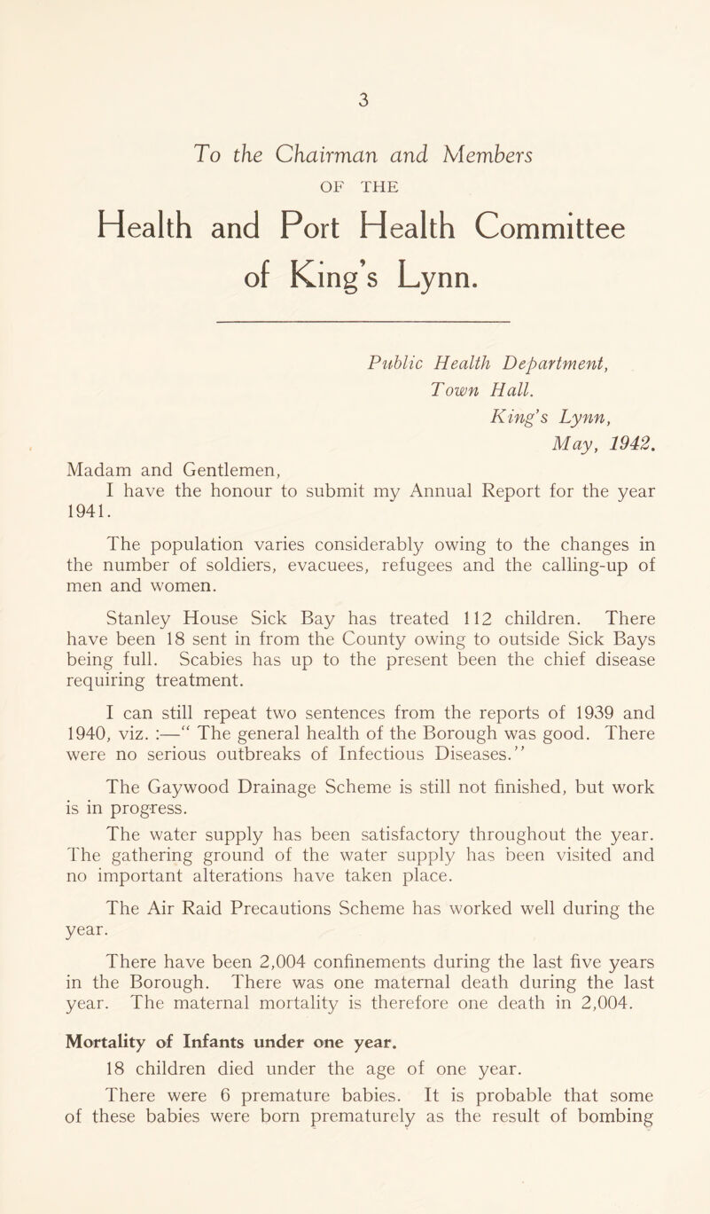 To the Chairman and Members OF THE Health and Port Health Committee of King’s Ly nn. Public Health Department, Town Hall. King's Lynn, May, 1942. Madam and Gentlemen, I have the honour to submit my Annual Report for the year 1941. The population varies considerably owing to the changes in the number of soldiers, evacuees, refugees and the calling-up of men and women. Stanley House Sick Bay has treated 112 children. There have been 18 sent in from the County owing to outside Sick Bays being full. Scabies has up to the present been the chief disease requiring treatment. I can still repeat two sentences from the reports of 1939 and 1940, viz. :—“ The general health of the Borough was good. There were no serious outbreaks of Infectious Diseases.” The Gaywood Drainage Scheme is still not finished, but work is in progress. The water supply has been satisfactory throughout the year. The gathering ground of the water supply has been visited and no important alterations have taken place. The Air Raid Precautions Scheme has worked well during the year. There have been 2,004 confinements during the last five years in the Borough. There was one maternal death during the last year. The maternal mortality is therefore one death in 2,004. Mortality of Infants under one year. 18 children died under the age of one year. There were 6 premature babies. It is probable that some of these babies were born prematurely as the result of bombing