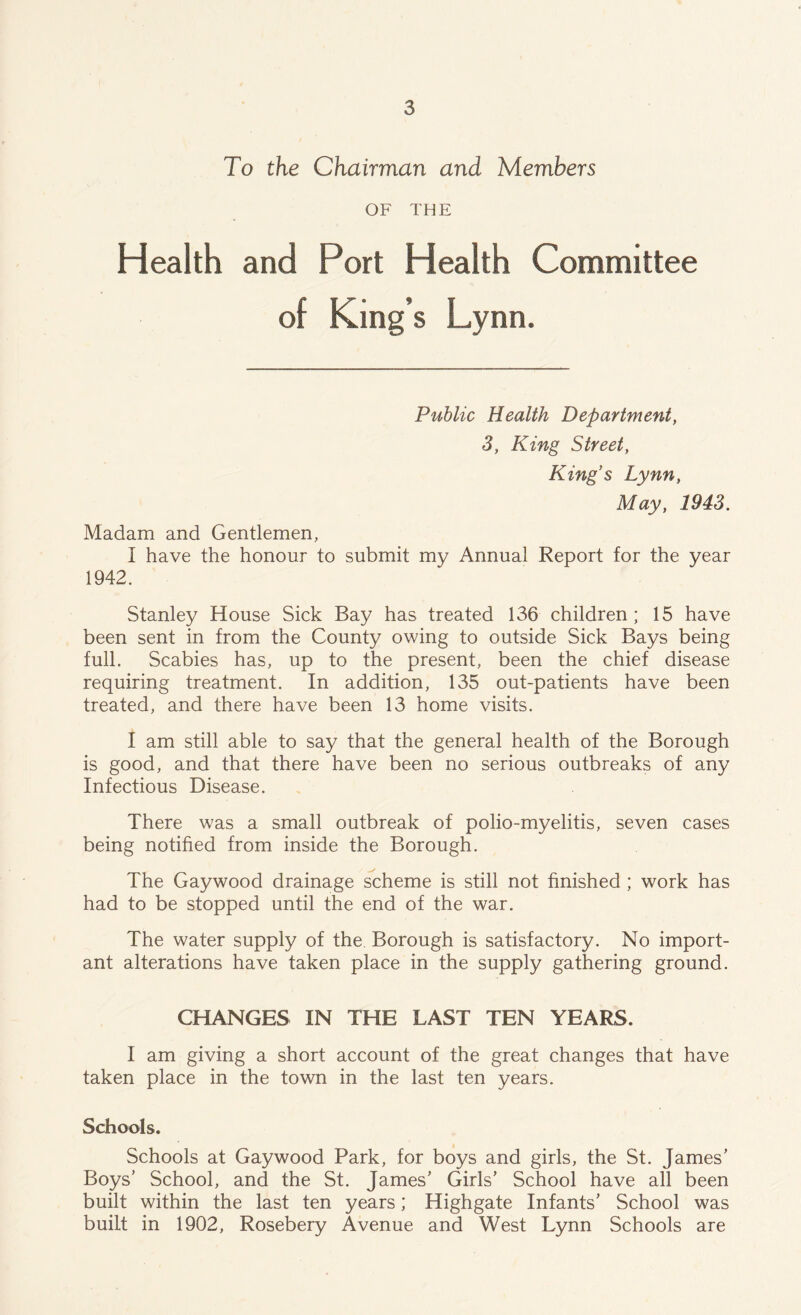 To the Chairman and Members OF THE Health and Port Health Committee of King’s Lynn. Public Health Department, 3, King Street, King’s Lynn, May, 1943. Madam and Gentlemen, 1 have the honour to submit my Annual Report for the year 1942. Stanley House Sick Bay has treated 136 children; 15 have been sent in from the County owing to outside Sick Bays being full. Scabies has, up to the present, been the chief disease requiring treatment. In addition, 135 out-patients have been treated, and there have been 13 home visits. I am still able to say that the general health of the Borough is good, and that there have been no serious outbreaks of any Infectious Disease. There was a small outbreak of polio-myelitis, seven cases being notified from inside the Borough. The Gaywood drainage scheme is still not finished ; work has had to be stopped until the end of the war. The water supply of the. Borough is satisfactory. No import- ant alterations have taken place in the supply gathering ground. CHANGES IN THE LAST TEN YEARS. I am giving a short account of the great changes that have taken place in the town in the last ten years. Schools. Schools at Gaywood Park, for boys and girls, the St. James’ Boys’ School, and the St. James’ Girls’ School have all been built within the last ten years; Highgate Infants’ School was built in 1902, Rosebery Avenue and West Lynn Schools are