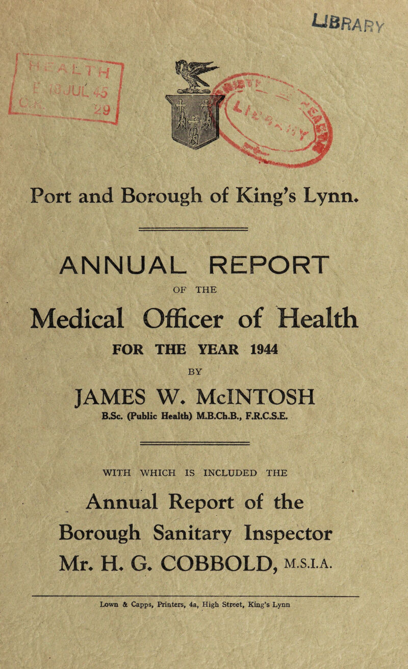 UBRA Port and Borough of King’s Lynn, ANNUAL REPORT OF THE Medical Officer of Health FOR THE YEAR 1944 BY james w, McIntosh B.Sc. (Public Health) M.B.Ch.B„ F.R.C.S.E. WITH WHICH IS INCLUDED THE Annual Report of the Borough Sanitary Inspector Mr, H, G, COBBOLD, m.s.la. Lown & Capps, Printers, 4a, High Street, King’s Lynn