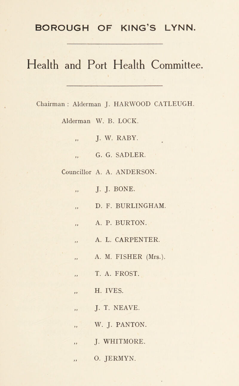 BOROUGH OF KING’S LYNN. Health and Port Health Committee. Chairman : Alderman J. HARWOOD CATLEUGH. Alderman W. B. LOCK. „ J. W. RABY. ,, G. G. SADLER. Councillor A. A. ANDERSON. J. J. BONE. „ D. F. BURLINGHAM. „ A. P. BURTON. „ A. L. CARPENTER. „ A. M. FISHER (Mrs.). „ T. A. FROST. H. IVES. „ J. T. NEAVE. „ W. J. PANTON. „ J. WHITMORE. „ O. JERMYN.