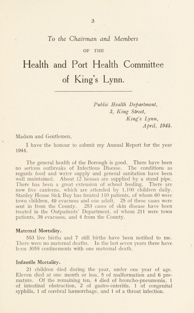 To the Chairman and Members OF THE Health and Port Health Committee of King’s Lynn. Public Health Department, 3, King Street, King’s Lynn, April, 2P2<5. Madam and Gentlemen, I have the honour to submit my Annual Report for the year 1944. The general health of the Borough is good. There have been no serious outbreaks of Infectious Disease. The conditions as regards food and water supply and general sanitation have been well maintained. About 12 houses are supplied by a stand pipe. There has been a great extension of school feeding. There are now five canteens, which are attended by 1,100 children daily. Stanley House Sick Bay has treated 110 patients, of whom 60 were town children, 49 evacuees and one adult. 25 of these cases were sent in from the County. 253 cases of skin disease have been treated in the Outpatients’ Department, of whom 211 were town patients, 38 evacuees, and 4 from the County. Maternal Mortality. 563 live births and 7 still births have been notified to me. There were no maternal deaths. In the last seven years there have been 3058 confinements with one maternal death. Infantile Mortality. 21 children died during the year, under one year of age. Eleven died at one month or less, 5 of malformation and 6 pre- mature. Of the remaining ten, 4 died of broncho-pneumonia, 1 of intestinal obstruction, 2 of gastro-enteritis, 1 of congenital syphilis, 1 of cerebral haemorrhage, and 1 of a throat infection.