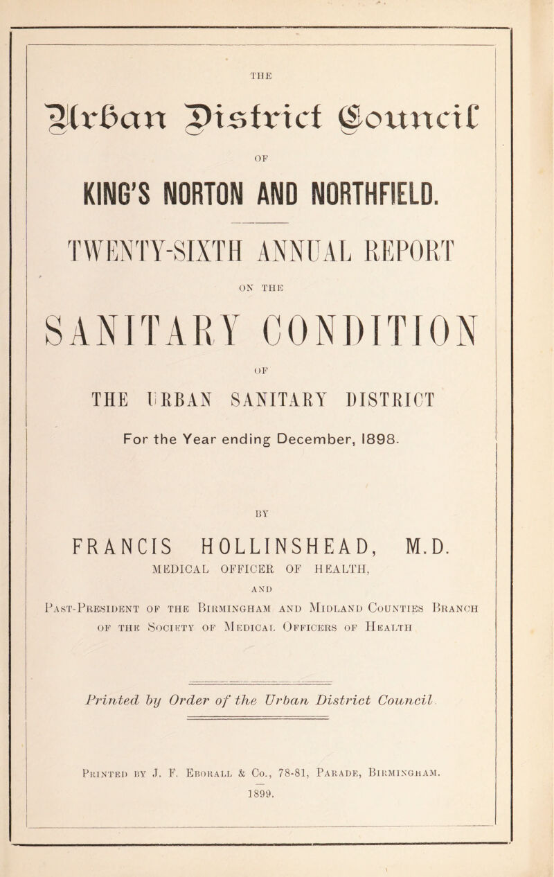 IMx&an pisfrict (Council' OF KING’S NORTON AND NORTHFSELD. TWENTY-SIXTH ANNUAL REPORT ON THE SANITARY CONDITION OF THE URBAN SANITARY DISTRICT For the Year ending December, 1898- 13 Y FRANCIS HOLLINSHEAD, M.D. MEDICAL OFFICER OF HEALTH, AND Past-President of the Birmingham and Midland Counties Branch of the Society of Medical Officers of Health Printed by Order of the Urban District Council Printed by J. F. Eborall & Co., 78-81, Parade, Birmingham. 1899.