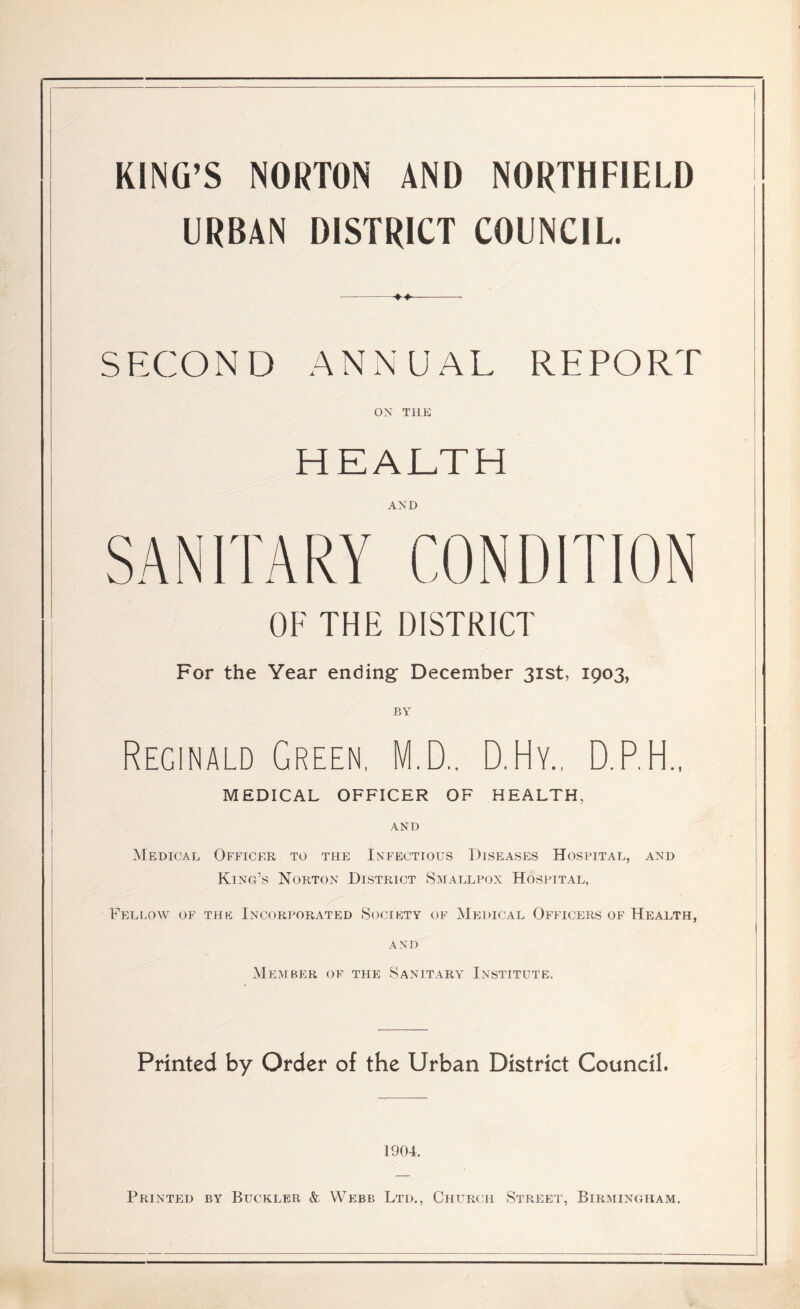 KING’S NORTON AND NORTHFIELD URBAN DISTRICT COUNCIL. SECOND ANNUAL REPORT ON THE HEALTH AND SANITARY CONDITION OF THE DISTRICT For the Year ending December 31st, 1903, BY Reginald Green, M.D.. D.Hy., D.P.H., MEDICAL OFFICER OF HEALTH, AND Medical Officer to the Infectious Diseases Hospital, and King’s Norton District Smallpox Hospital, Fellow of the Incorporated Society of Medical Officers of Health, and Member of the Sanitary Institute. Printed by Order of the Urban District Council. 1904. Printed by Buckler & Webb Ltd., Church Street, Birmingham.