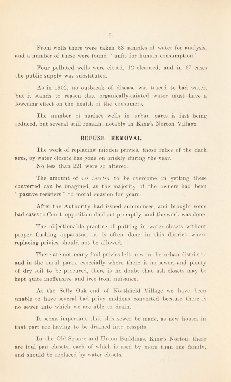 From wells there were taken 63 samples of water for analysis, and a number of these were found “ unfit for human consumption. Four polluted wells were closed, 12 cleansed, and in 67 cases the public supply was substituted. As in 1902, no outbreak of disease was traced to bad water, but it stands to reason that organically-tainted water must have a lowering effect on the health of the consumers. The number of surface wells in urban parts is fast being- reduced, but several still remain, notably in King’s Norton Village. REFUSE REMOVAL. The work of replacing midden privies, those relics of the dark ages, by water closets has gone on briskly during the year. No less than 221 were so altered. The amount of vis inertia to be overcome in getting these converted can be imagined, as the majority of the owners had been “ passive resisters  to moral suasion for years. After the Authority had issued summonses, and brought some bad cases to Court, opposition died out promptly, and the work was done. The objectionable practice of putting in water closets without proper flushing apparatus, as is often done in this district where replacing privies, should not be allowed. There are not many foul privies left now in the urban districts; and in the rural parts, especially where there is no sewer, and plenty of dry soil to be procured, there is no doubt that ash closets may be kept quite inoffensive and free from nuisance. At the Selly Oak end of Northfield Village we have been unable to have several bad privy middens converted because there is no sewer into which we are able to drain. It seems important that this sewer be made, as new houses in that part are having to be drained into cesspits. In the Old Square and Union Buildings, King's Norton, there are foul pan closets, each of which is used by more than one family, and should be replaced by water closets.